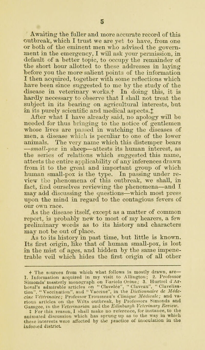 Awaiting the fuller and more accurate record of this outbreak, which I trust we are yet to have, from one or both of the eminent men who advised the govern- ment in the emergency, I will ask your permission, in default of a better topic, to occupy the remainder of the short hour allotted to these addresses in laying before you the more salient points of the information I then acquired, together with some reflections which have been since suggested to me by the study of the disease in veterinary works.t In doing this, it is hardly necessary to observe that I shall not treat the subject in its bearing on agricultural interests, but in its purely scientific and medical aspects.X After what I have already said, no apology will be needed for thus bringing to the notice of gentlemen whose lives are passed in watching the diseases of men, a disease which is peculiar to one of the lower animals. The very name which this distemper bears —small-pox in sheep—attests its human interest, as the series of relations which suggested this name, attests the entire applicability of any inferences drawn from it to the great and important group of which human small-pox is the type. In passing under re- view the phenomena of this outbreak, we shall, in fact, find ourselves reviewing the phenomena—and I may add discussing the questions—which most press upon the mind in regard to the contagious fevers of our own race. As the disease itself, except as a matter of common report, is probably new to most of my hearers, a few preliminary words as to its history and characters may not be out of place. As to its history in past time, but little is known. Its first origin, like that of human small-pox, is lost in the mist of ages, and hidden by the same impene- trable veil which hides the first origin of all other + The sources from which what follows is mostly drawn, are— 1. Information acquired in my visit to Allinglou; 2. Professor Simonds'masterly monograph ou Variola Oi'ina; 3. Hurlrel d Ar- boval's admirable articles on  Clftvnlee,  Claveau,  Clavelisa- tion.  Vaccination, and Vaccine, in the Dictitmmiire dc M4de- cine VOdrinaire; Professor Trousseau's Ctinique Midicale; and va- rious articles on the Wilts outbreak, by Professors Simonds and Gnnigee, in the Veterinarian and the Edinburgh Veterinary Review. J For this reason, I shall muke no reference, for instance, to the animated discussion which has sprung up ns lo the way iu which these interests were affected by ihe practice of inoculation iu the infected distriot.