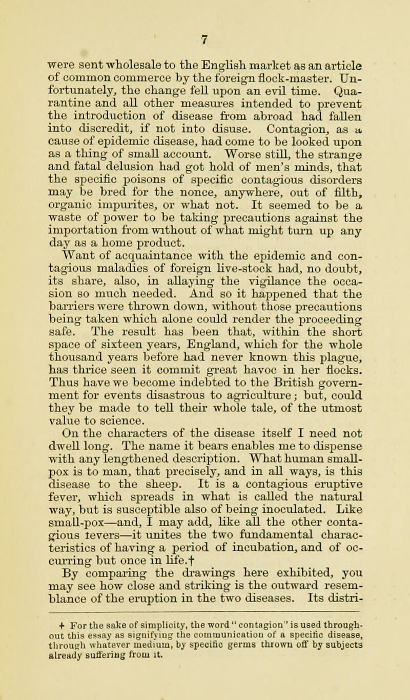 were sent wholesale to the English market as an article of common commerce by the foreign flock-master. Un- fortunately, the change fell upon an evil time. Qua- rantine and all other measures intended to prevent the introduction of disease from abroad had fallen into discredit, if not into disuse. Contagion, as a cause of epidemic disease, had come to be looked upon as a thing of small account. Worse still, the strange and fatal delusion had got hold of men's minds, that the specific poisons of specific contagious disorders may be bred for the nonce, anywhere, out of filth, organic inipurites, or what not. It seemed to be a waste of power to be taking precautions against the importation from without of what might turn up any day as a home product. Want of acquaintance with the epidemic and con- tagious maladies of foreign live-stock had, no doubt, its share, also, in allaying the vigilance the occa- sion bo much needed. And so it happened that the barriers were thrown down, without those precautions being taken which alone could render the proceeding safe. The result has been that, within the short space of sixteen years, England, which for the whole thousand years before had never known this plague, has thrice seen it commit great havoc in her flocks. Thus have we become indebted to the British govern- ment for events disastrous to agriculture; but, could they be made to tell their whole tale, of the utmost value to science. On the characters of the disease itself I need not dwell long. The name it bears enables me to dispense with any lengthened description. What human small- pox is to man, that precisely, and in all ways, is this disease to the sheep. It is a contagious eruptive fever, which spreads in what is called the natural way, but is susceptible also of being inoculated. Like small-pox—and, I may add, like all the other conta- gious levers—it unites the two fundamental charac- teristics of having a period of incubation, and of oc- curring but once in life.f By comparing the drawings here exhibited, you may see how close and striking is the outward resem- blance of the eruption in the two diseases. Its distri- + For the sake of simplicity, the word  contagion is used through- out this essay as signifying the communication of a specific disease, through whatever medium, by specific germs thrown off by subjects already suffering from it.