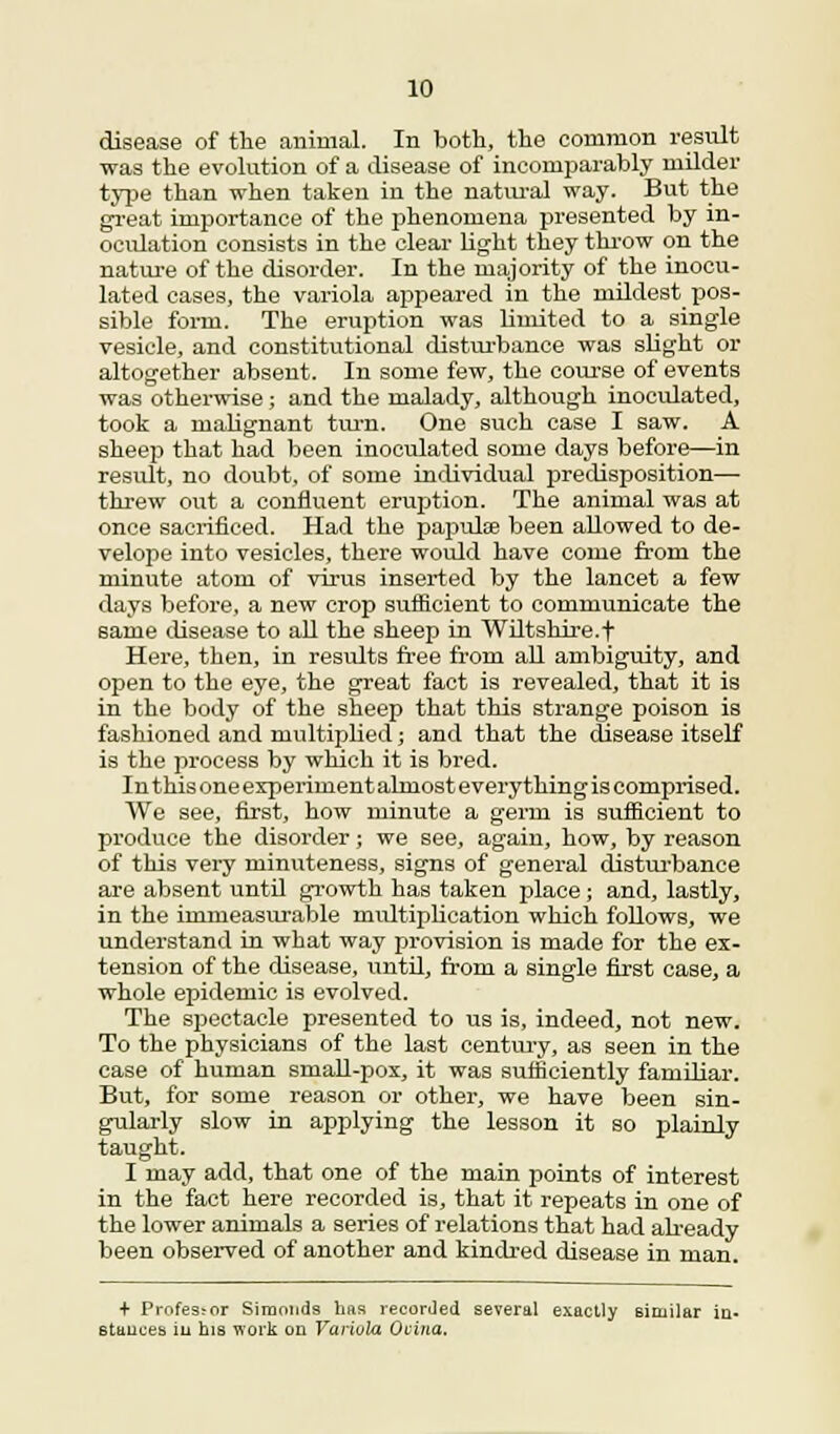 disease of the animal. In both, the common result was the evolution of a disease of incomparably milder type than when taken in the natural way. But the great importance of the phenomena presented by in- oculation consists in the clear light they throw on the nature of the disorder. In the majority of the inocu- lated cases, the variola appeared in the mildest pos- sible form. The eruption was limited to a single vesicle, and constitutional disturbance was slight or altogether absent. In some few, the course of events was otherwise; and the malady, although inoculated, took a malignant ton. One such case I saw. A sheep that had been inoculated some days before—in result, no doubt, of some individual predisposition— threw out a confluent eruption. The animal was at once sacrificed. Had the papulse been allowed to de- velope into vesicles, there would have come from the minute atom of virus inserted by the lancet a few days before, a new crop sufficient to communicate the same disease to all the sheep in Wiltshire.t Here, then, in results free from all ambiguity, and open to the eye, the great fact is revealed, that it is in the body of the sheep that this strange poison is fashioned and multiplied; and that the disease itself is the process by which it is bred. In this one experiment almost everything is comprised. We see, first, how minute a germ is sufficient to produce the disorder; we see, again, how, by reason of this very minuteness, signs of general disturbance are absent until growth has taken place; and, lastly, in the immeasurable multiplication which follows, we understand in what way provision is made for the ex- tension of the disease, until, from a single first case, a whole epidemic is evolved. The spectacle presented to us is, indeed, not new. To the physicians of the last century, as seen in the case of human small-pox, it was sutticiently familiar. But, for some reason or other, we have been sin- gularly slow in applying the lesson it so plainly taught. I may add, that one of the main points of interest in the fact here recorded is, that it repeats in one of the lower animals a series of relations that had already been observed of another and kindred disease in man. + Profes;or Siraonds has recorded several exactly similar in. stances in his work on Variola Ocina.