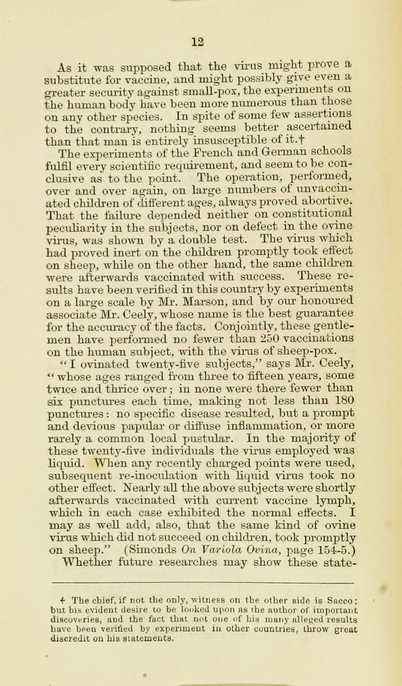 As it was supposed that the virus might prove a substitute for vaccine, and might possibly give even a greater security against small-pox, the experiments on the human body have been more numerous than those on any other species. In spite of some few assertions to the contrary, nothing seems better ascertained than that man is entirely insusceptible of it.f The experiments of the French and German schools fulfil every scientific requirement, and seem to be con- clusive as to the point. The operation, performed, over and over again, on large numbers of unvaccin- ated children of different ages, always proved abortive. That the failure depended neither on constitutional peculiarity iu the subjects, nor on defect in the ovine virus, was shown by a double test. The virus which had proved inert on the children promptly took effect on sheep, while on the other hand, the same children were afterwards vaccinated with success. These re- sults have been verified in this country by experiments on a large scale by Mr. Marson, and by our honoured associate Mr. Ceely, whose name is the best guarantee for the accuracy of the facts. Conjointly, these gentle- men have performed no fewer than 250 vaccinations on the human subject, with the virus of sheep-pox. I ovinated twenty-five subjects, says Mr. Ceely,  whose ages ranged from three to fifteen years, some twice and thrice over; in none were there fewer than six punctures each time, making not less than 180 punctures: no specific disease resulted, but a prompt and devious papular or diffuse inflammation, or more rarely a common local pustular. In the majority of these twenty-five individuals the virus employed was liquid. When any recently charged points were used, subsequent re-inoculation with liquid virus took no other effect. Nearly all the above subjects were shortly afterwards vaccinated with current vaccine lymph, which in each case exhibited the normal effects. I may as well add, also, that the same kind of ovine virus which did not succeed on children, took promptly on sheep. (Simonds On Variola Ovina, page 154-5.) Whether future researches may show these state- + The chief, if not the only, witness on the other side is Saceo; but his evident desire to be looked upon as ihe author of important discoveries, and the fact that not one of his many alleged results have been verified by experiment in other countries, throw great discredit on his statements.