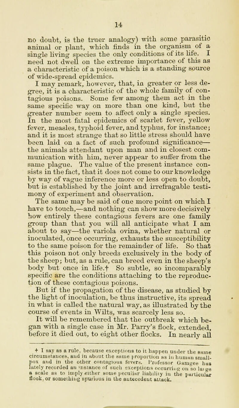 no doubt, is the truer analogy) with some parasitic animal or plant, which finds in the organism of a single living species the only conditions of its life. I need not dwell on the extreme importance of this as a characteristic of a poison which is a standing source of wide-spread epidemics. I may remark, however, that, in greater or less de- gree, it is a characteristic of the whole family of con- tagious poisons. Some few among them act in the same specific way on more than one kind, but the greater number seem to affect only a single species. In the most fatal epidemics of scarlet fever, yellow fever, measles, typhoid fever, and typhus, for instance; and it is most strange that so little stress should have been laid on a fact of such profound significance— the animals attendant upon man and in closest com- munication with him, never appear to suffer from the same plague. The value of the present instance con- sists in the fact, that it does not come to our knowledge by way of vague inference more or less open to doubt, but is established by the joint and irrefragable testi- mony of experiment and observation. The same may be said of one more point on which I have to touch,—and nothing can show more decisively how entirely these contagious fevers are one family group than that you will all anticipate what I am about to say—the variola ovina, whether natural or inocidated, once occurring, exhausts the susceptibility to the same poison for the remainder of life. So that this poison not only breeds exclusively in the body of the sheep; but, as a rule, can breed even in the sheep's body but once in life.f So subtle, so incomparably specific are the conditions attaching to the reproduc- tion of these contagious poisons. But if the propagation of the disease, as studied by the light of inocidation, be thus instructive, its spread in what is called the natural way, as illustrated by the course of events in Wilts, was scarcely less so. It will be remembered that the outbreak which be- gan with a single case in Mr. Parry's flock, extended, before it died out, to eight other flocks. In nearly all + I say as a rule, because exceptions to it happen under the same circumstances, and in about the sauie proportion as in Iiijuihii small- pox and in the other contagious fevers. I'rufessnr Gamyee has lately recorded an 'nstance of such exceptions occurring on so laii/e a scale as to imply either some peculiar liabiliiy in the particular flook. or something spujiutts in the antecedent attack.