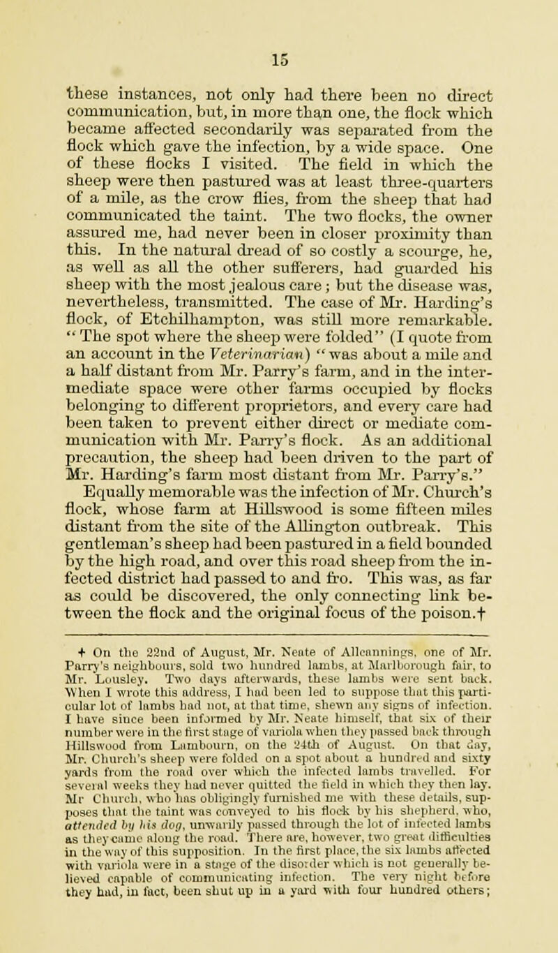IS these instances, not only had there been no direct communication, but, in more than one, the flock which became affected secondarily was separated from the flock which gave the infection, by a wide space. One of these flocks I visited. The field in which the sheep were then pastured was at least three-quarters of a mile, as the crow flies, from the sheep that had communicated the taint. The two flocks, the owner assured me, had never been in closer proximity than this. In the natural dread of so costly a scourge, he, as well as all the other sufferers, had guarded his sheep with the most jealous care; but the disease was, nevertheless, transmitted. The case of Mr. Harding's flock, of Etchilhampton, was still more remarkable.  The spot where the sheep were folded (I quote from an account in the Veterinarian)  was about a mile and a half distant from Mr. Parry's farm, and in the inter- mediate space were other farms occupied by flocks belonging to different proprietors, and every care had been taken to prevent either direct or mediate com- munication with Mr. Parry's flock. As an additional precaution, the sheep had been driven to the part of Mr. Harding's farm most distant from Mr. Parry's. Equally memorable was the infection of Mr. Church's flock, whose farm at Hillswood is some fifteen miles distant froni the site of the Arlington outbreak. This gentleman's sheep had been pastured in a field bounded by the high road, and over this road sheep froni the in- fected district had passed to and fro. This was, as far as could be discovered, the only connecting link be- tween the flock and the original focus of the poison, f + On the 22nd of August, Mr. Neate of Alleannings. one of Mr. Parry's neighbours, sold two hundred lanibs, at Marlborough fair, to Mr. Lousley. Two days afterwards, these lambs were sent baek. When I wrote this address, I had been led to suppose that this parti- cular lot of lambs had not, at tbat time, shewn any signs of infection. I have since been informed by Mr. Neate himself, that six of their number were in the first stage of variola when they passed baek through Hillswood from Lambourn, on the 2-ith of August. On that day, Mr. Church's sheep were folded on a spot about a hundred and sixty yards from the road over which the infected lambs travelled. For several weeks they had never quitted the held in which they then lay. Mr Church, who'has obligingly furnished me with these details, sup- poses that the taint was conveyed to his flock by his shepherd, who, attended by his dog, unwarily passed through the lot of infected lambs as they came along the road. There are, however, two great difficulties in the way of this supposition. In the first place, the six lambs affected with variola were in a stage of the disorder which is not generally be- lieved capable of communicating infection. The very night before they had, in fact, been shut up in a yard with four hundred others;