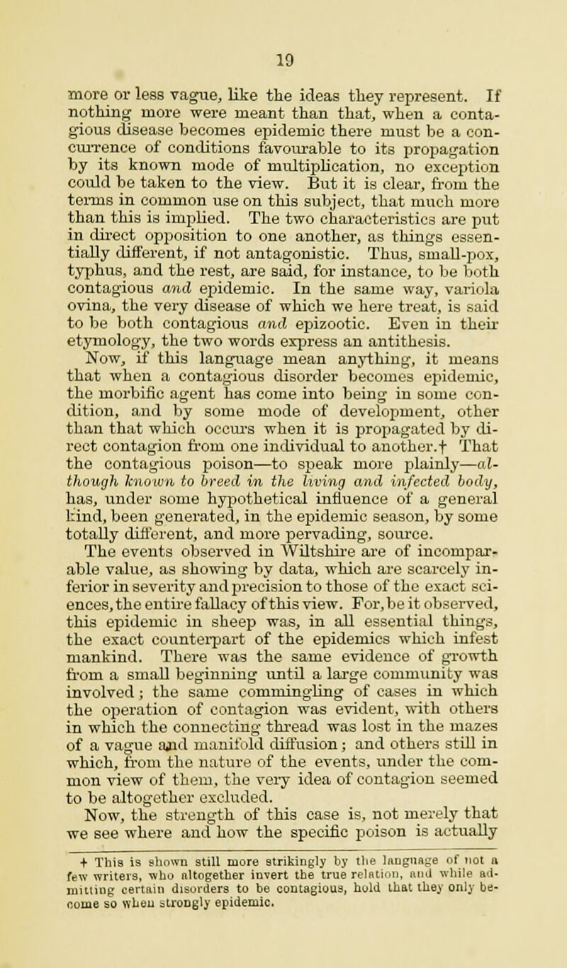 more or less vague, like the ideas they represent. If nothing more were meant than that, when a conta- gious disease becomes epidemic there must be a con- currence of conditions favourable to its propagation by its known mode of multiplication, no exception could be taken to the view. But it is clear, from the temis in common use on this subject, that much more than this is implied. The two characteristics are put in direct opposition to one another, as things essen- tially different, if not antagonistic. Thus, small-pox, typhus, and the rest, are said, for instance, to be both contagious and epidemic. In the same way, variola ovina, the very disease of which we here treat, is said to be both contagious and epizootic. Even in their etymology, the two words express an antithesis. Now, if this language mean anything, it means that when a contagious disorder becomes epidemic, the morbific agent has come into being in some con- dition, and by some mode of development, other than that which occurs when it is propagated by di- rect contagion from one individual to another.f That the contagious poison—to speak more plainly—al- though known to breed in the living and infected body, has, under some hypothetical influence of a general kind, been generated, in the epidemic season, by some totally different, and more pervading, source. The events observed in Wiltshire are of incompar- able value, as showing by data, which are scarcely in- ferior in severity and precision to those of the exact sci- ences, the entire fallacy of this view. For, be it observed, this epidemic in sheep was, in all essential things, the exact counterpart of the epidemics which infest mankind. There was the same evidence of growth from a small beginning until a large community was involved ; the same commingling of cases in which the operation of contagion was evident, with others in which the connecting thread was lost in the mazes of a vague ajid manifold diffusion; and others still in which, from the nature of the events, under the com- mon view of them, the very idea of contagion seemed to be altogether excluded. Now, the strength of this case is, not merely that we see where and how the specific poison is actually + This i9 shown still more strikingly by the language of not a few writeis, who altogether invert the true relation, and while ad. muling certain disorders to be contagious, hold that they only be- come so when stroDgly epidemic.