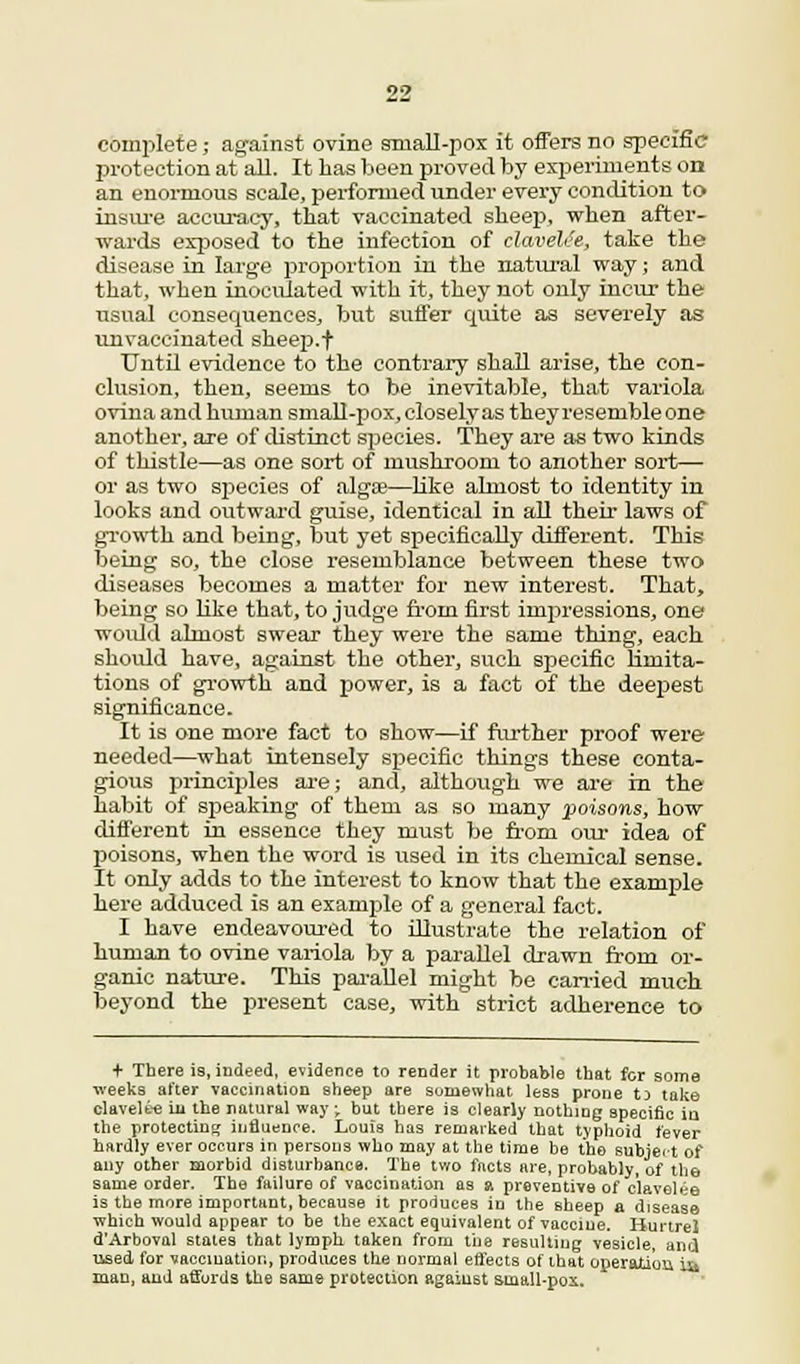 complete; against ovine small-pox it offers no specific protection at all. It has been proved by experiments on an enormous scale, performed under every condition to insure accuracy, that vaccinated sheep, when after- wards exposed to the infection of clavelce, take the disease in large proportion in the natural way; and that, when inoculated with it, they not only incur the usual consequences, but suffer quite as severely as vmvaecinated sheep, f Until evidence to the contrary shall arise, the con- clusion, then, seems to be inevitable, that variola ovina and human small-pox, closely as they resemble one another, are of distinct species. They are as two kinds of thistle—as one sort of mushroom to another sort— or as two species of algae—like almost to identity in looks and outward guise, identical in all their laws of growth and being, but yet specifically different. This being so, the close resemblance between these two diseases becomes a matter for new interest. That, being so like that, to judge from first impressions, one would almost swear they were the same thing, each should have, against the other, such specific limita- tions of growth and power, is a fact of the deepest significance. It is one more fact to show—if further proof were needed—what intensely specific things these conta- gious principles are; and, although we are in the habit of speaking of them as so many poisons, how different in essence they must be from our idea of poisons, when the word is used in its chemical sense. It only adds to the interest to know that the example here adduced is an example of a general fact. I have endeavoured to illustrate the relation of human to ovine variola by a parallel drawn from or- ganic nature. This parallel might be carried much beyond the present case, with strict adherence to + There is, indeed, evidence to render it probable that for some weeks after vaccination sheep are somewhat less prone ti take clavelt-e in the natural way -t but there is clearly nothing specific iu the protecting influence. Louis has remarked that typhoid fever hardly ever occurs in persons who may at the time be the subject of any other morbid disturbance. The tv/o facts are, probably, of the same order. The failure of vaccination as a preventive of clavelee is the more important, because it produces in the sheep a disease which would appear to be the exact equivalent of vaccine. HurtreJ d'Arboval states that lymph taken from the resulting vesicle, and used for vaccination, produces the normal effects of that operation iu man, and affords the same protection against small-pox.