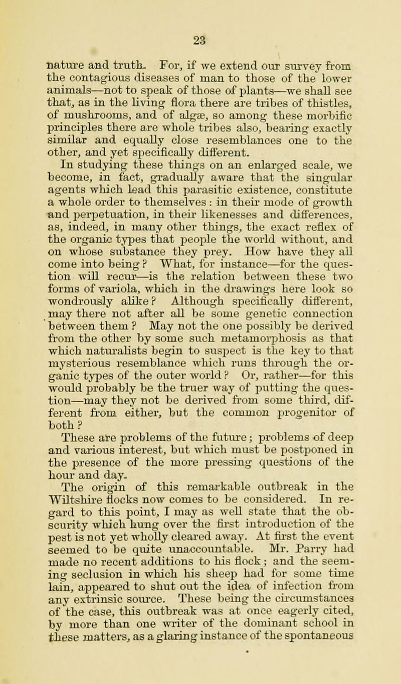 nature and truth. For, if we extend our survey from the contagious diseases of man to those of the lower animals—not to speak of those of plants—we shall see that, as in the living flora there are tribes of thistles, of mushrooms, and of algaa, so among these morbific principles there are whole tribes also, bearing exactly similar and equally close resemblances one to the other, and yet specifically different. In studying these things on an enlarged scale, we become, in fact, gradually aware that the singular agents which lead this parasitic existence, constitute a whole order to themselves : in their mode of growth and perpetuation, in their likenesses and differences, as, indeed, in many other things, the exact reflex of the organic types that people the world without, and on whose substance they prey. How have they all come into being ? What, for instance—for the ques- tion will recur—is the relation between these two forms of variola, which in the drawings here look so wondrously alike ? Although specifically different, may there not after all be some genetic connection between them ? May not the one possibly be derived from the other by some such metamorphosis as that which naturalists begin to suspect is the key to that mysterious resemblance which rans through the or- ganic types of the outer world ? Or, rather—for this would probably be the truer way of putting the ques- tion—may they not be derived from some third, dif- ferent from either, but the common progenitor of both ? These are problems of the future; problems of deep and various interest, but which must be postponed in the presence of the more pressing questions of the hour and day. The origin of this remarkable outbreak in the Wiltshire flocks now comes to be considered. In re- gard to this point, I may as well state that the ob- scurity which hung over the first introduction of the pest is not yet wholly cleared away. At first the event seemed to be quite unaccountable. Mr. Parry had made no recent additions to his flock; and the seem- ing seclusion in which his sheep had for some time lain, appeared to shut out the idea of infection froin any extrinsic source. These being the circumstances of the case, this outbreak was at once eagerly cited, by more than one writer of the dominant school in these matters, as a glaring instance of the spontaneous