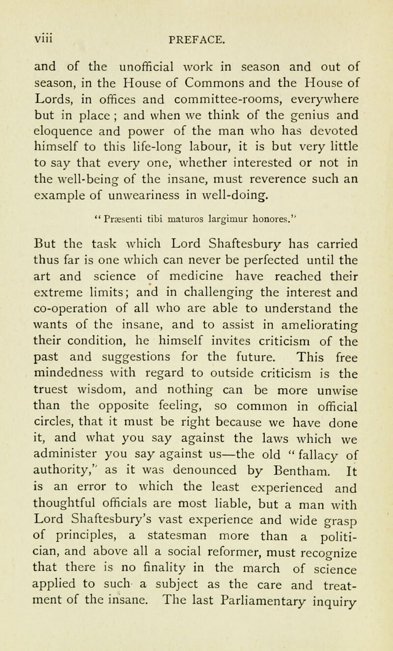 and of the unofficial work in season and out of season, in the House of Commons and the House of Lords, in offices and committee-rooms, everywhere but in place ; and when we think of the genius and eloquence and power of the man who has devoted himself to this life-long labour, it is but very little to say that every one, whether interested or not in the well-being of the insane, must reverence such an example of unweariness in well-doing.  Praesenti tibi maturos largirnur honores.'' But the task which Lord Shaftesbury has carried thus far is one which can never be perfected until the art and science of medicine have reached their extreme limits; and in challenging the interest and co-operation of all who are able to understand the wants of the insane, and to assist in ameliorating their condition, he himself invites criticism of the past and suggestions for the future. This free mindedness with regard to outside criticism is the truest wisdom, and nothing can be more unwise than the opposite feeling, so common in official circles, that it must be right because we have done it, and what you say against the laws which we administer you say against us—the old  fallacy of authority,'' as it was denounced by Bentham. It is an error to which the least experienced and thoughtful officials are most liable, but a man with Lord Shaftesbury's vast experience and wide grasp of principles, a statesman more than a politi- cian, and above all a social reformer, must recognize that there is no finality in the march of science applied to such a subject as the care and treat- ment of the insane. The last Parliamentary inquiry