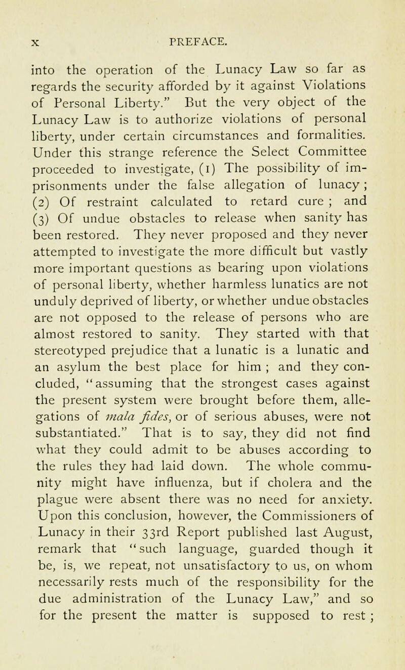 into the operation of the Lunacy Law so far as regards the security afforded by it against Violations of Personal Liberty. But the very object of the Lunacy Law is to authorize violations of personal liberty, under certain circumstances and formalities. Under this strange reference the Select Committee proceeded to investigate, (i) The possibility of im- prisonments under the false allegation of lunacy; (2) Of restraint calculated to retard cure ; and (3) Of undue obstacles to release when sanity has been restored. They never proposed and they never attempted to investigate the more difficult but vastly more important questions as bearing upon violations of personal liberty, whether harmless lunatics are not unduly deprived of liberty, or whether undue obstacles are not opposed to the release of persons who are almost restored to sanity. They started with that stereotyped prejudice that a lunatic is a lunatic and an asylum the best place for him ; and they con- cluded, assuming that the strongest cases against the present system were brought before them, alle- gations of mala fides, or of serious abuses, were not substantiated. That is to say, they did not find what they could admit to be abuses according to the rules they had laid down. The whole commu- nity might have influenza, but if cholera and the plague were absent there was no need for anxiety. Upon this conclusion, however, the Commissioners of Lunacy in their 33rd Report published last August, remark that such language, guarded though it be, is, we repeat, not unsatisfactory to us, on whom necessarily rests much of the responsibility for the due administration of the Lunacy Law, and so for the present the matter is supposed to rest ;