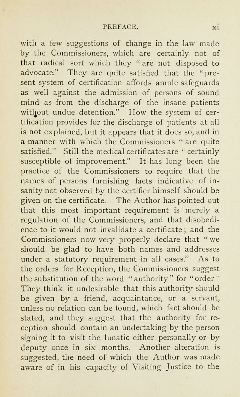 with a few suggestions of change in the law made by the Commissioners, which are certainly not of that radical sort which they  are not disposed to advocate. They are quite satisfied that the  pre- sent system of certification affords ample safeguards as well against the admission of persons of sound mind as from the discharge of the insane patients without undue detention. How the system of cer- tification provides for the discharge of patients at all is not explained, but it appears that it does so, and in a manner with which the Commissioners  are quite satisfied. Still the medical certificates are  certainly susceptible of improvement. It has long been the practice of the Commissioners to require that the names of persons furnishing facts indicative of in- sanity not observed by the certifier himself should be given on the certificate. The Author has pointed out that this most important requirement is merely a regulation of the Commissioners, and that disobedi- ence to it would not invalidate a certificate; and the Commissioners now very properly declare that  we should be glad to have both names and addresses under a statutory requirement in all cases. As to the orders for Reception, the Commissioners suggest the substitution of the word  authority  for  order  They think it undesirable that this authority should be given by a friend, acquaintance, or a servant, unless no relation can be found, which fact should be stated, and they suggest that the authority for re- ception should contain an undertaking by the person signing it to visit the lunatic either personally or by deputy once in six months. Another alteration is suggested, the need of which the Author was made aware of in his capacity of Visiting Justice to the