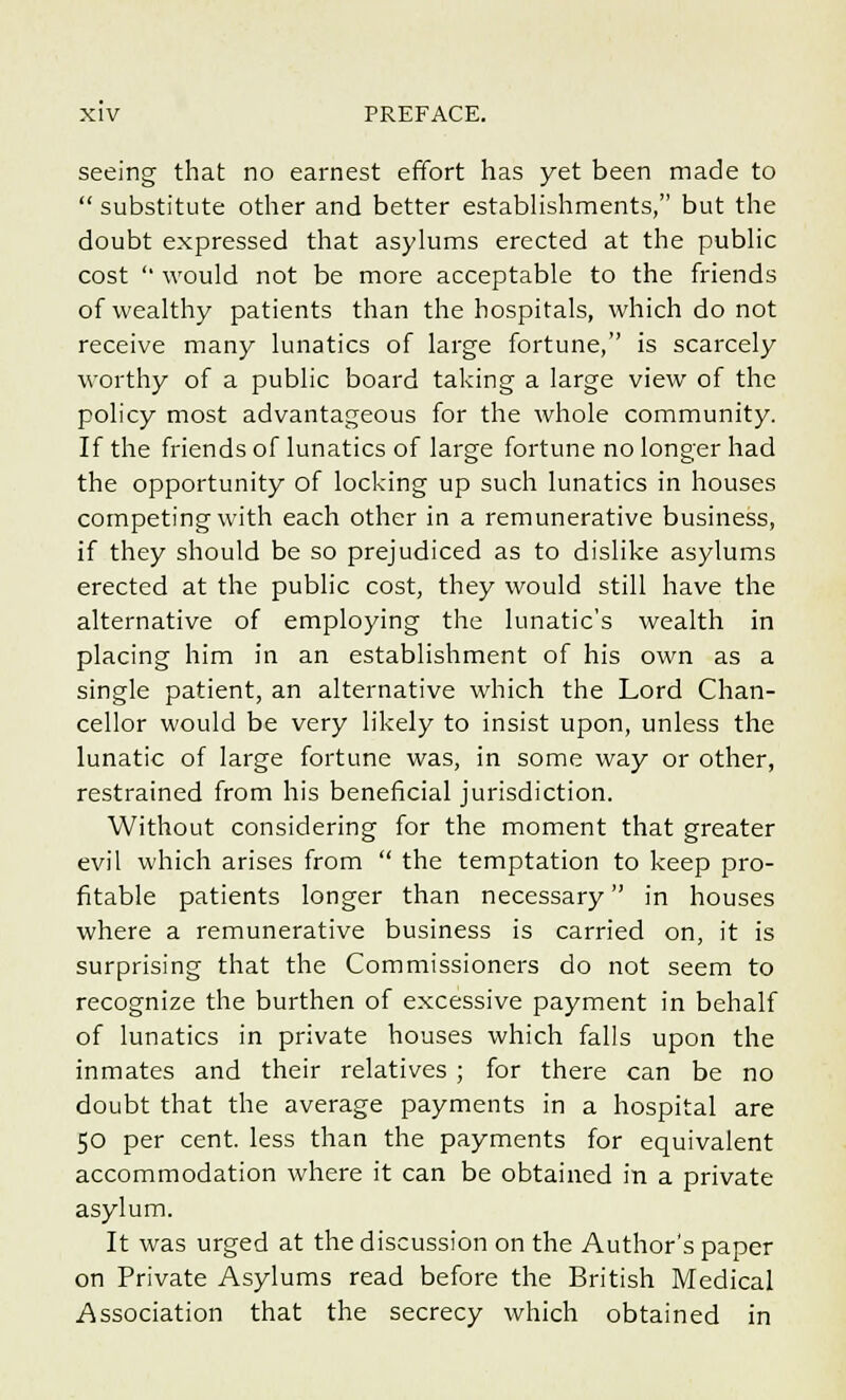 seeing that no earnest effort has yet been made to  substitute other and better establishments, but the doubt expressed that asylums erected at the public cost '■ would not be more acceptable to the friends of wealthy patients than the hospitals, which do not receive many lunatics of large fortune, is scarcely worthy of a public board taking a large view of the policy most advantageous for the whole community. If the friends of lunatics of large fortune no longer had the opportunity of locking up such lunatics in houses competing with each other in a remunerative business, if they should be so prejudiced as to dislike asylums erected at the public cost, they would still have the alternative of employing the lunatic's wealth in placing him in an establishment of his own as a single patient, an alternative which the Lord Chan- cellor would be very likely to insist upon, unless the lunatic of large fortune was, in some way or other, restrained from his beneficial jurisdiction. Without considering for the moment that greater evil which arises from  the temptation to keep pro- fitable patients longer than necessary in houses where a remunerative business is carried on, it is surprising that the Commissioners do not seem to recognize the burthen of excessive payment in behalf of lunatics in private houses which falls upon the inmates and their relatives ; for there can be no doubt that the average payments in a hospital are 50 per cent, less than the payments for equivalent accommodation where it can be obtained in a private asylum. It was urged at the discussion on the Author's paper on Private Asylums read before the British Medical Association that the secrecy which obtained in