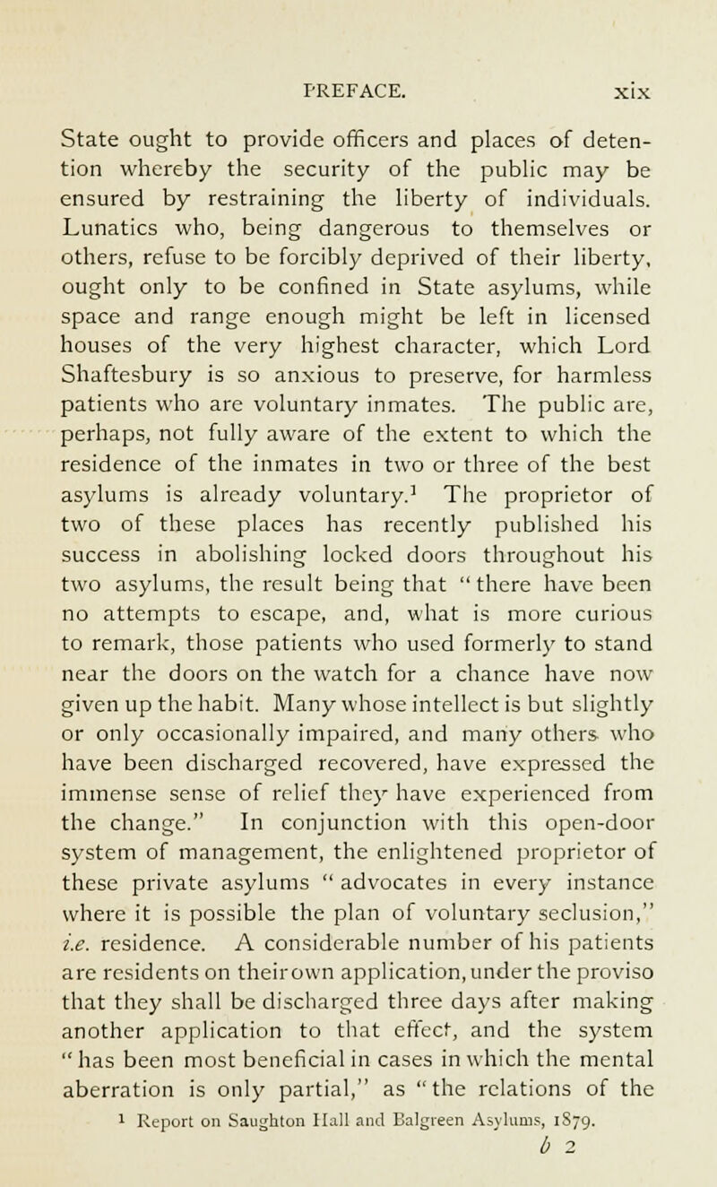 State ought to provide officers and places of deten- tion whereby the security of the public may be ensured by restraining the liberty of individuals. Lunatics who, being dangerous to themselves or others, refuse to be forcibly deprived of their liberty, ought only to be confined in State asylums, while space and range enough might be left in licensed houses of the very highest character, which Lord Shaftesbury is so anxious to preserve, for harmless patients who are voluntary inmates. The public are, perhaps, not fully aware of the extent to which the residence of the inmates in two or three of the best asylums is already voluntary.1 The proprietor of two of these places has recently published his success in abolishing locked doors throughout his two asylums, the result being that  there have been no attempts to escape, and, what is more curious to remark, those patients who used formerly to stand near the doors on the watch for a chance have now given up the habit. Many whose intellect is but slightly or only occasionally impaired, and many others who have been discharged recovered, have expressed the immense sense of relief they have experienced from the change. In conjunction with this open-door system of management, the enlightened proprietor of these private asylums  advocates in every instance where it is possible the plan of voluntary seclusion, i.e. residence. A considerable number of his patients are residents on theirown application, under the proviso that they shall be discharged three days after making another application to that effect, and the system has been most beneficial in cases in which the mental aberration is only partial, as the relations of the 1 Report on Saujjhton Hall and Balgreen Asylums, 1S79. b 2