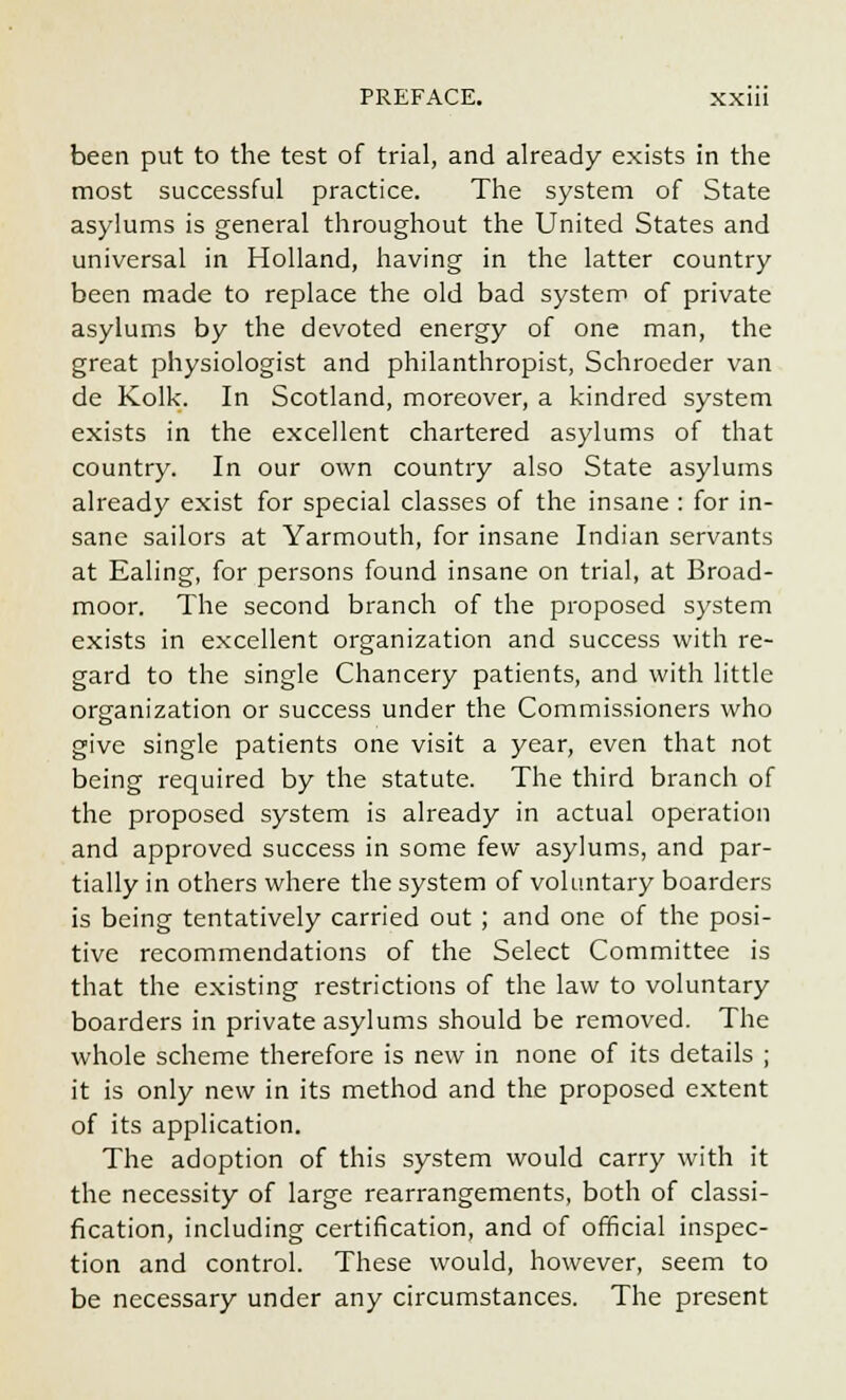 been put to the test of trial, and already exists in the most successful practice. The system of State asylums is general throughout the United States and universal in Holland, having in the latter country been made to replace the old bad system of private asylums by the devoted energy of one man, the great physiologist and philanthropist, Schroeder van de Kolk. In Scotland, moreover, a kindred system exists in the excellent chartered asylums of that country. In our own country also State asylums already exist for special classes of the insane : for in- sane sailors at Yarmouth, for insane Indian servants at Ealing, for persons found insane on trial, at Broad- moor. The second branch of the proposed system exists in excellent organization and success with re- gard to the single Chancery patients, and with little organization or success under the Commissioners who give single patients one visit a year, even that not being required by the statute. The third branch of the proposed system is already in actual operation and approved success in some few asylums, and par- tially in others where the system of voluntary boarders is being tentatively carried out ; and one of the posi- tive recommendations of the Select Committee is that the existing restrictions of the law to voluntary boarders in private asylums should be removed. The whole scheme therefore is new in none of its details ; it is only new in its method and the proposed extent of its application. The adoption of this system would carry with it the necessity of large rearrangements, both of classi- fication, including certification, and of official inspec- tion and control. These would, however, seem to be necessary under any circumstances. The present