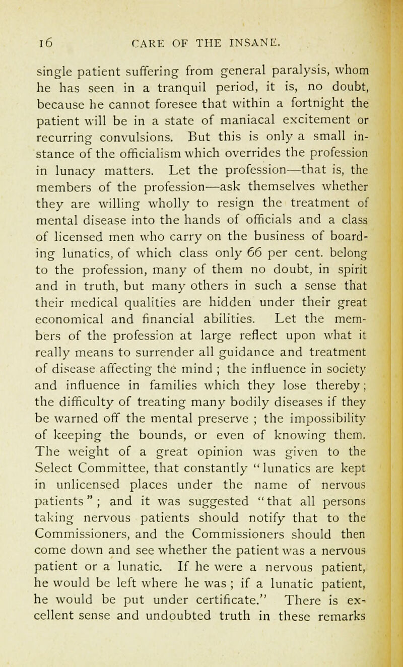 single patient suffering from general paralysis, whom he has seen in a tranquil period, it is, no doubt, because he cannot foresee that within a fortnight the patient will be in a state of maniacal excitement or recurring convulsions. But this is only a small in- stance of the officialism which overrides the profession in lunacy matters. Let the profession—that is, the members of the profession—ask themselves whether they are willing wholly to resign the treatment of mental disease into the hands of officials and a class of licensed men who carry on the business of board- ing lunatics, of which class only 66 per cent, belong to the profession, many of them no doubt, in spirit and in truth, but many others in such a sense that their medical qualities are hidden under their great economical and financial abilities. Let the mem- bers of the profession at large reflect upon what it really means to surrender all guidance and treatment of disease affecting the mind ; the influence in society and influence in families which they lose thereby; the difficulty of treating many bodily diseases if they be warned off the mental preserve ; the impossibility of keeping the bounds, or even of knowing them. The weight of a great opinion was given to the Select Committee, that constantly  lunatics are kept in unlicensed places under the name of nervous patients; and it was suggested that all persons taking nervous patients should notify that to the Commissioners, and the Commissioners should then come down and see whether the patient was a nervous patient or a lunatic. If he were a nervous patient, he would be left where he was ; if a lunatic patient, he would be put under certificate. There is ex- cellent sense and undoubted truth in these remarks