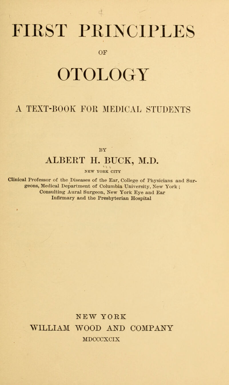 FIRST PRINCIPLES OF OTOLOGY A TEXT-BOOK FOR MEDICAL STUDENTS BY ALBERT H. BUCK, M.D. NEW YORK CITY Clinical Professor of the Diseases of the Ear, College of Physicians and Sur- geons, Medical Department of Columbia University, New York ; Consulting Aural Surgeon, New York Eye and Ear Infirmary and the Presbyterian Hospital NEW YORK WILLIAM WOOD AND COMPANY MDCCCXCIX