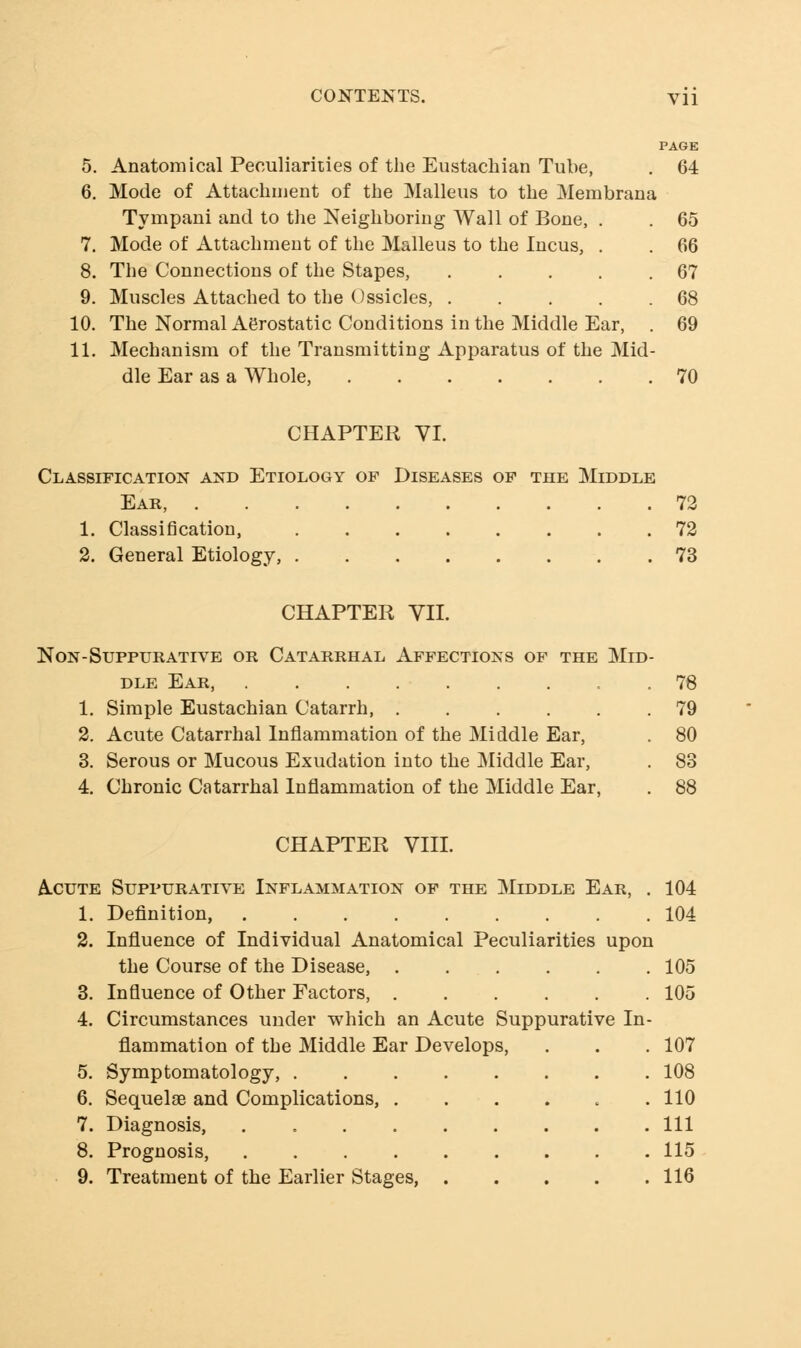 PAGE 5. Anatomical Peculiarities of the Eustachian Tube, . 64 6. Mode of Attachment of the Malleus to the Membrana Tympani and to the Neighboring Wall of Bone, . . 65 7. Mode of Attachment of the Malleus to the Incus, . . 66 8. The Connections of the Stapes, . . . . .67 9. Muscles Attached to the Ossicles, . . . . .68 10. The Normal Aerostatic Conditions in the Middle Ear, . 69 11. Mechanism of the Transmitting Apparatus of the Mid- dle Ear as a Whole, 70 CHAPTER VI. Classification and Etiology of Diseases of the Middle Ear, 72 1. Classification, 72 2. General Etiology, 73 CHAPTER VII. Non-Suppurative or Catarrhal Affections of the Mid dle Ear, ........ 1. Simple Eustachian Catarrh, ..... 2. Acute Catarrhal Inflammation of the Middle Ear, 3. Serous or Mucous Exudation into the Middle Ear, 4. Chronic Catarrhal Inflammation of the Middle Ear, CHAPTER VIII. 78 79 80 83 88 Acute Suppurative Inflammation of the Middle Ear, . 104 1. Definition, 104 2. Influence of Individual Anatomical Peculiarities upon the Course of the Disease, 105 3. Influence of Other Factors, 105 4. Circumstances under which an Acute Suppurative In- flammation of the Middle Ear Develops, . . . 107 5. Symptomatology, 108 6. Sequelae and Complications, 110 7. Diagnosis, Ill 8. Prognosis, 115 9. Treatment of the Earlier Stages, 116