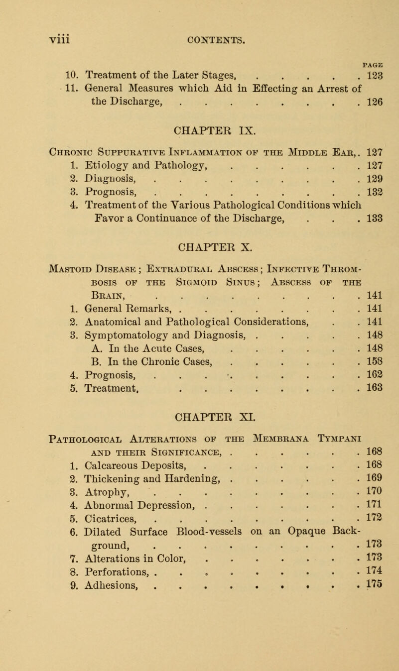 10. Treatment of the Later Stages, 123 11. General Measures which Aid in Effecting an Arrest of the Discharge, 126 CHAPTER IX. Chronic Suppurative Inflammation of the Middle Ear, . 1. Etiology and Pathology, 2. Diagnosis, 3. Prognosis, 4. Treatment of the Various Pathological Conditions which Favor a Continuance of the Discharge, . . . 133 127 127 129 132 CHAPTER X. Extradural Abscess the Sigmoid Sinus : Mastoid Disease bosis OF Brain, 1. General Remarks, ..... 2. Anatomical and Pathological Considerations 3. Symptomatology and Diagnosis A. In the Acute Cases, B. In the Chronic Cases, 4. Prognosis, . 5. Treatment, Infective Throm- Abscess of the 141 141 141 148 148 158 162 163 CHAPTER XI. Pathological Alterations of the Membrana Tympani and their significance, 168 1. Calcareous Deposits, 168 2. Thickening and Hardening, 169 3. Atrophy, 170 4. Abnormal Depression, 171 5. Cicatrices 172 6. Dilated Surface Blood-vessels on an Opaque Back- ground, ......... 173 7. Alterations in Color, ....... 173 8. Perforations, 174 9. Adhesions, 175