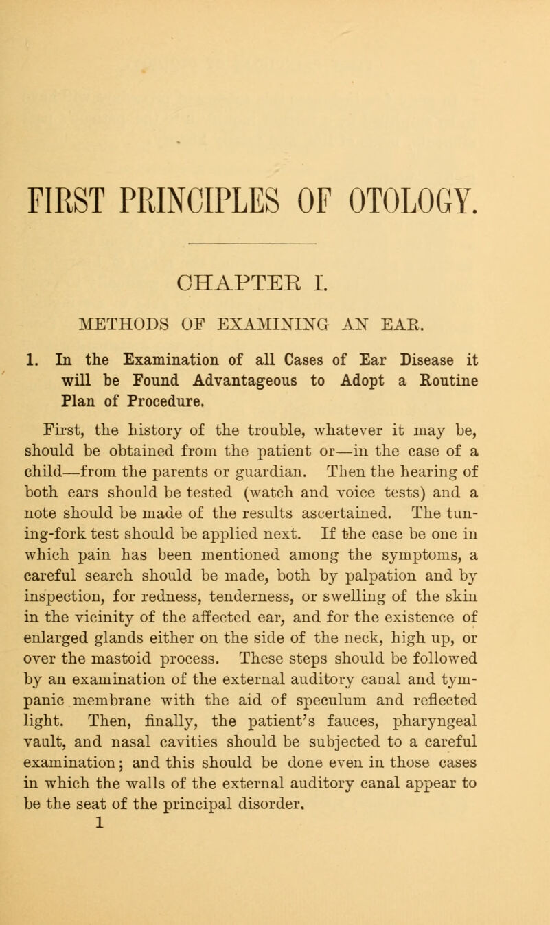 FIRST PRINCIPLES OF OTOLOGY. CHAPTER I. METHODS OF EXAMINING AN EAE. 1. In the Examination of all Cases of Ear Disease it will be Found Advantageous to Adopt a Routine Plan of Procedure. Eirst, the history of the trouble, whatever it may be, should be obtained from the patient or—in the case of a child—from the parents or guardian. Then the hearing of both ears should be tested (watch and voice tests) and a note should be made of the results ascertained. The tun- ing-fork test should be applied next. If the case be one in which pain has been mentioned among the symptoms, a careful search should be made, both by palpation and by inspection, for redness, tenderness, or swelling of the skin in the vicinity of the affected ear, and for the existence of enlarged glands either on the side of the neck, high up, or over the mastoid process. These steps should be followed by an examination of the external auditory canal and tym- panic membrane with the aid of speculum and reflected light. Then, finally, the patient's fauces, pharyngeal vault, and nasal cavities should be subjected to a careful examination; and this should be done even in those cases in which the walls of the external auditory canal appear to be the seat of the principal disorder.