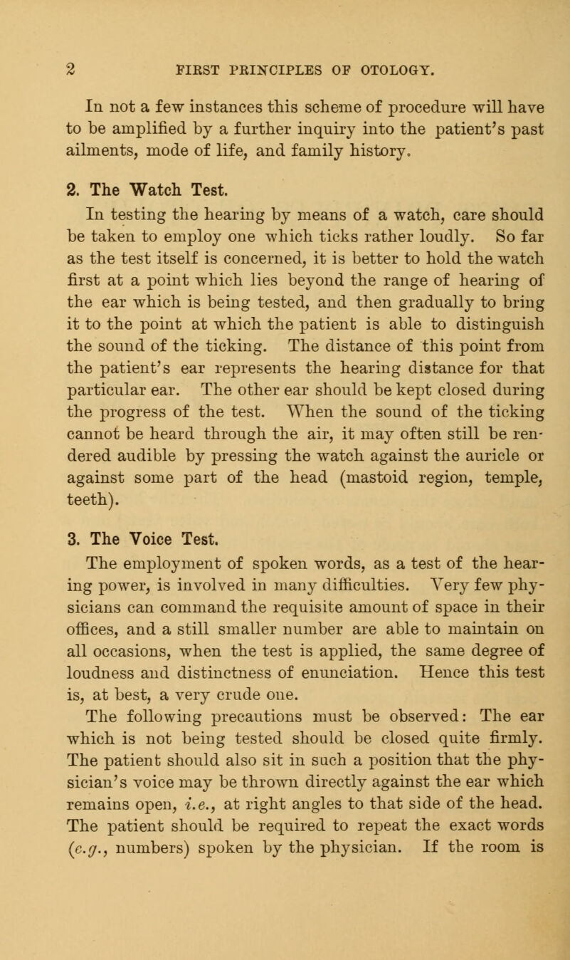 In not a few instances this scheme of procedure will have to be amplified by a further inquiry into the patient's past ailments, mode of life, and family history. 2. The Watch Test. In testing the hearing by means of a watch, care should be taken to employ one which ticks rather loudly. So far as the test itself is concerned, it is better to hold the watch first at a point which lies beyond the range of hearing of the ear which is being tested, and then gradually to bring it to the point at which the patient is able to distinguish the sound of the ticking. The distance of this point from the patient's ear represents the hearing distance for that particular ear. The other ear should be kept closed during the progress of the test. When the sound of the ticking cannot be heard through the air, it may often still be ren- dered audible by pressing the watch against the auricle or against some part of the head (mastoid region, temple, teeth). 3. The Voice Test. The employment of spoken words, as a test of the hear- ing power, is involved in many difficulties. Very few phy- sicians can command the requisite amount of space in their offices, and a still smaller number are able to maintain on all occasions, when the test is applied, the same degree of loudness and distinctness of enunciation. Hence this test is, at best, a very crude one. The following precautions must be observed: The ear which is not being tested should be closed quite firmly. The patient should also sit in such a position that the phy- sician's voice may be thrown directly against the ear which remains open, i.e., at right angles to that side of the head. The patient should be required to repeat the exact words (e.g., numbers) spoken by the physician. If the room is