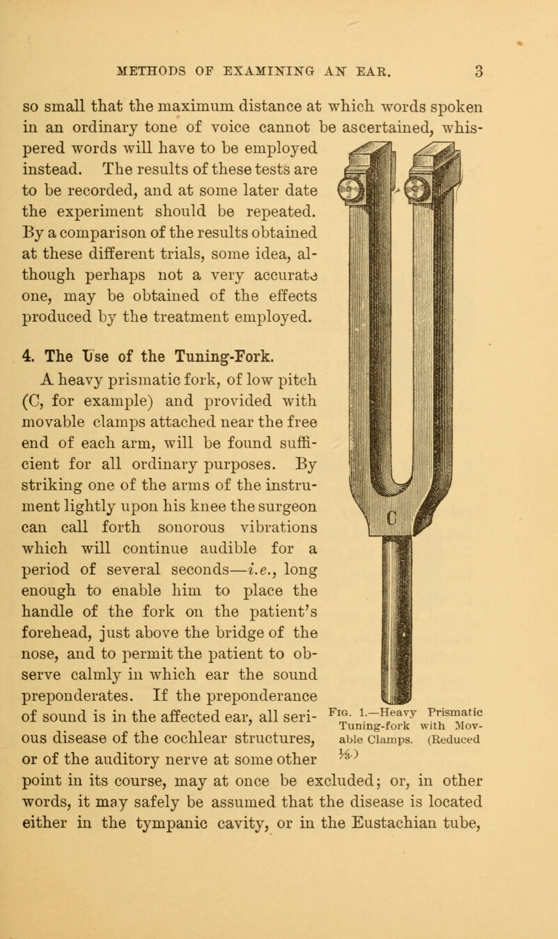 so small that the maximum distance at which words spoken in an ordinary tone of voice cannot be ascertained, whis- pered words will have to be employed instead. The results of these tests are to be recorded, and at some later date the experiment should be repeated. By a comparison of the results obtained at these different trials, some idea, al- though perhaps not a very accurate one, may be obtained of the effects produced by the treatment employed. 4. The Use of the Tuning-Fork. A heavy prismatic fork, of low pitch (C, for example) and provided with movable clamps attached near the free end of each arm, will be found suffi- cient for all ordinary purposes. By striking one of the arms of the instru- ment lightly upon his knee the surgeon can call forth sonorous vibrations which will continue audible for a period of several seconds—i.e., long enough to enable him to place the handle of the fork on the patient's forehead, just above the bridge of the nose, and to permit the patient to ob- serve calmly in which ear the sound preponderates. If the preponderance of sound is in the affected ear, all seri- ous disease of the cochlear structures, or of the auditory nerve at some other point in its course, may at once be excluded; or, in other words, it may safely be assumed that the disease is located either in the tympanic cavity, or in the Eustachian tube, Fig. 1.—Heavy Prismatic Tuning-fork with Mov- able Clamps. (Reduced HO