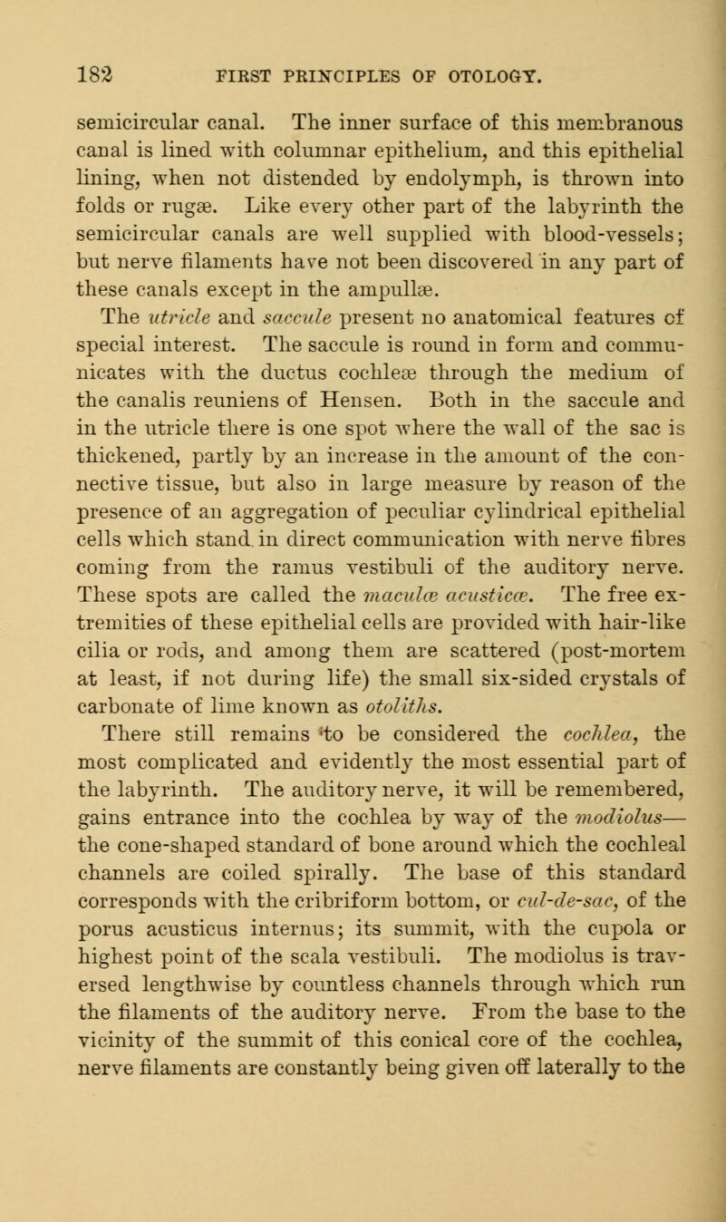 semicircular canal. The inner surface of this membranous canal is lined with columnar epithelium, and this epithelial lining, when not distended by endolymph, is thrown into folds or rugae. Like every other part of the labyrinth the semicircular canals are well supplied with blood-vessels; but nerve filaments have not been discovered in any part of these canals except in the ampullae. The utricle and saccule present no anatomical features of special interest. The saccule is round in form and commu- nicates with the ductus cochleae through the medium of the canalis reuniens of Hensen. Both in the saccule and in the utricle there is one spot where the wall of the sac is thickened, partly by an increase in the amount of the con- nective tissue, but also in large measure by reason of the presence of an aggregation of peculiar cylindrical epithelial cells which stand, in direct communication with nerve fibres coming from the ramus vestibuli of the auditory nerve. These spots are called the macula? acusticce. The free ex- tremities of these epithelial cells are provided with hair-like cilia or rods, and among them are scattered (post-mortem at least, if not during life) the small six-sided crystals of carbonate of lime known as otoliths. There still remains 'to be considered the cochlea, the most complicated and evidently the most essential part of the labyrinth. The auditory nerve, it will be remembered, gains entrance into the cochlea by way of the modiolus— the cone-shaped standard of bone around which the cochleal channels are coiled spirally. The base of this standard corresponds with the cribriform bottom, or cul-de-sac, of the porus acusticus interims; its summit, with the cupola or highest point of the scala vestibuli. The modiolus is trav- ersed lengthwise by countless channels through which run the filaments of the auditory nerve. From the base to the vicinity of the summit of this conical core of the cochlea, nerve filaments are constantly being given off laterally to the