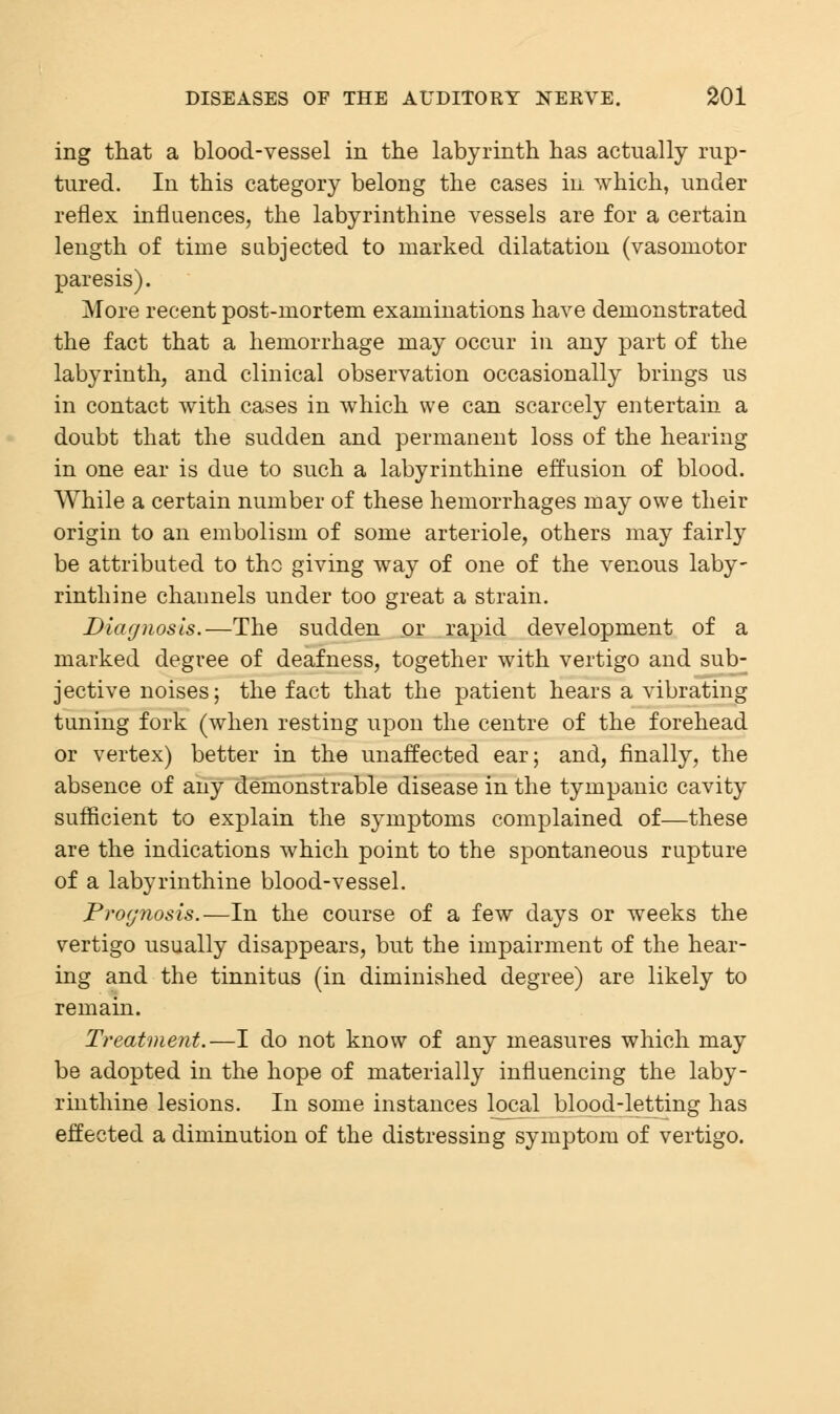 ing that a blood-vessel in the labyrinth has actually rup- tured. In this category belong the cases in which, under reflex influences, the labyrinthine vessels are for a certain length of time subjected to marked dilatation (vasomotor paresis). More recent post-mortem examinations have demonstrated the fact that a hemorrhage may occur in any part of the labyrinth, and clinical observation occasionally brings us in contact with cases in which we can scarcely entertain a doubt that the sudden and permanent loss of the hearing in one ear is due to such a labyrinthine effusion of blood. While a certain number of these hemorrhages may owe their origin to an embolism of some arteriole, others may fairly be attributed to the giving way of one of the venous laby- rinthine channels under too great a strain. Diagnosis.—The sudden or rapid development of a marked degree of deafness, together with vertigo and sub- jective noises; the fact that the patient hears a vibrating tuning fork (when resting upon the centre of the forehead or vertex) better in the unaffected ear; and, finally, the absence of any demonstrable disease in the tympanic cavity sufficient to explain the symptoms complained of—these are the indications which point to the spontaneous rupture of a labyrinthine blood-vessel. Prognosis.—In the course of a few days or weeks the vertigo usually disappears, but the impairment of the hear- ing and the tinnitus (in diminished degree) are likely to remain. Treatment.—I do not know of any measures which may be adopted in the hope of materially influencing the laby- rinthine lesions. In some instances local blood-letting has effected a diminution of the distressing symptom of vertigo.