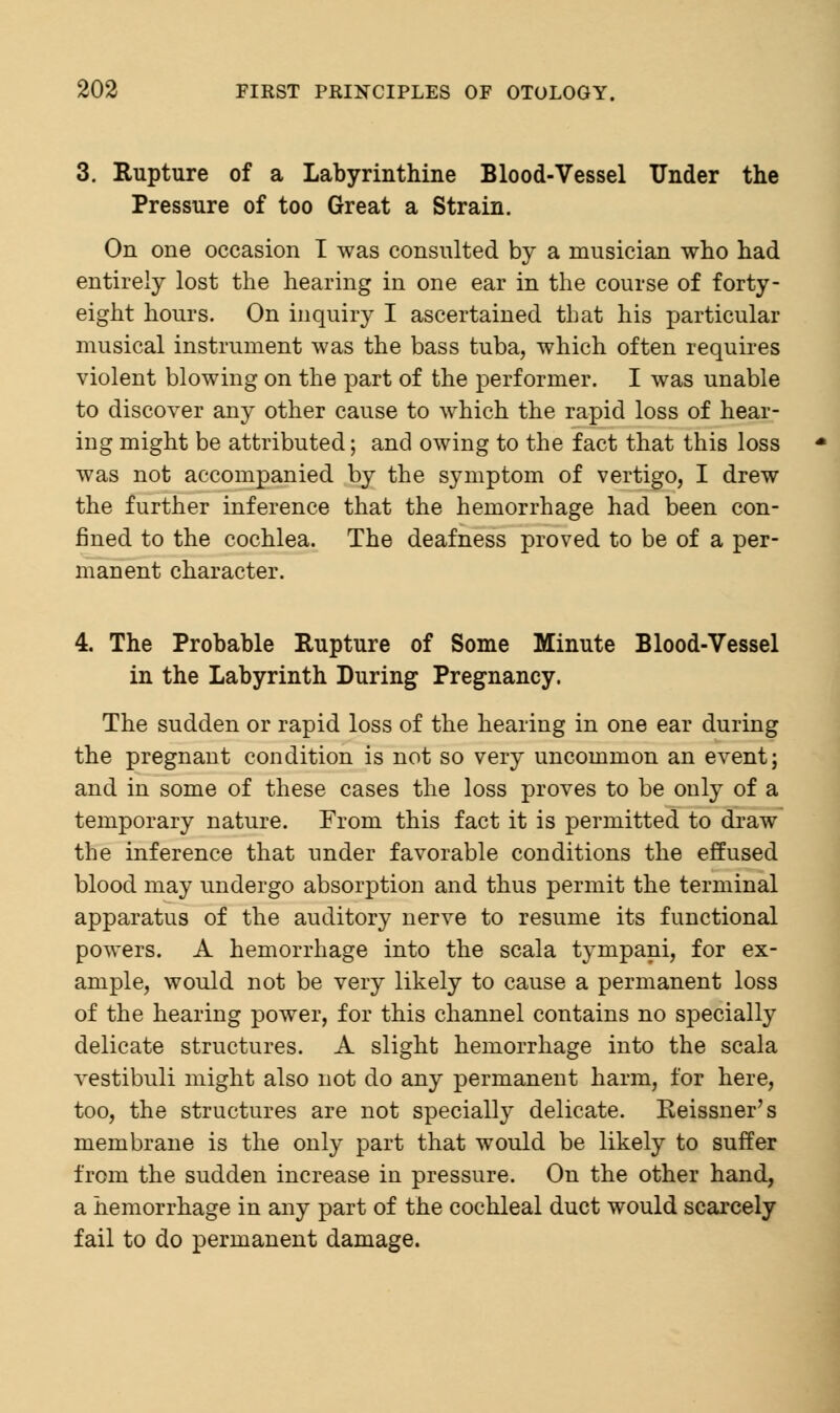 3. Rupture of a Labyrinthine Blood-Vessel Under the Pressure of too Great a Strain. On one occasion I was consulted by a musician who had entirely lost the hearing in one ear in the course of forty - eight hours. On inquiry I ascertained that his particular musical instrument was the bass tuba, which often requires violent blowing on the part of the performer. I was unable to discover any other cause to which the rapid loss of hear- ing might be attributed; and owing to the fact that this loss was not accompanied by the symptom of vertigo, I drew the further inference that the hemorrhage had been con- fined to the cochlea. The deafness proved to be of a per- manent character. 4. The Probable Rupture of Some Minute Blood-Vessel in the Labyrinth During Pregnancy. The sudden or rapid loss of the hearing in one ear during the pregnant condition is not so very uncommon an event; and in some of these cases the loss proves to be only of a temporary nature. From this fact it is permitted to draw the inference that under favorable conditions the effused blood may undergo absorption and thus permit the terminal apparatus of the auditory nerve to resume its functional powers. A hemorrhage into the scala tympani, for ex- ample, would not be very likely to cause a permanent loss of the hearing power, for this channel contains no specially delicate structures. A slight hemorrhage into the scala vestibuli might also not do any permanent harm, for here, too, the structures are not specially delicate. Keissner's membrane is the only part that would be likely to surfer from the sudden increase in pressure. On the other hand, a hemorrhage in any part of the cochleal duct would scarcely fail to do permanent damage.