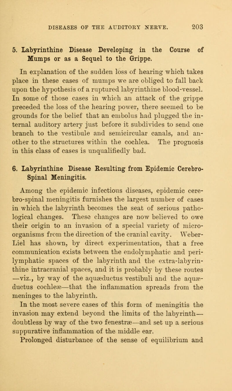 5. Labyrinthine Disease Developing in the Course of Mumps or as a Sequel to the Grippe. In explanation of the sudden loss of hearing which takes place in these cases of mumps we are obliged to fall back upon the hypothesis of a ruptured labyrinthine blood-vessel. In some of those cases in which an attack of the grippe preceded the loss of the hearing power, there seemed to be grounds for the belief that an embolus had plugged the in- ternal auditory artery just before it subdivides to send one branch to the vestibule and semicircular canals, and an- other to the structures within the cochlea. The prognosis in this class of cases is unqualifiedly bad. 6. Labyrinthine Disease Resulting from Epidemic Cerebro- spinal Meningitis. Among the epidemic infectious diseases, epidemic cere- bro-spinal meningitis furnishes the largest number of cases in which the labyrinth becomes the seat of serious patho- logical changes. These changes are now believed to owe their origin to an invasion of a special variety of micro- organisms from the direction of the cranial cavity. YYeber- Liel has shown, by direct experimentation, that a free communication exists between the endolymphatic and peri- lymphatic spaces of the labyrinth and the extra-labyrin- thine intracranial spaces, and it is probably by these routes —viz., by way of the aquaeductus vestibuli and the aquae- ductus cochleae—that the inflammation spreads from the meninges to the labyrinth. In the most severe cases of this form of meningitis the invasion may extend beyond the limits of the labyrinth— doubtless by way of the two fenestrae—and set up a serious suppurative inflammation of the middle ear. Prolonged disturbance of the sense of equilibrium and