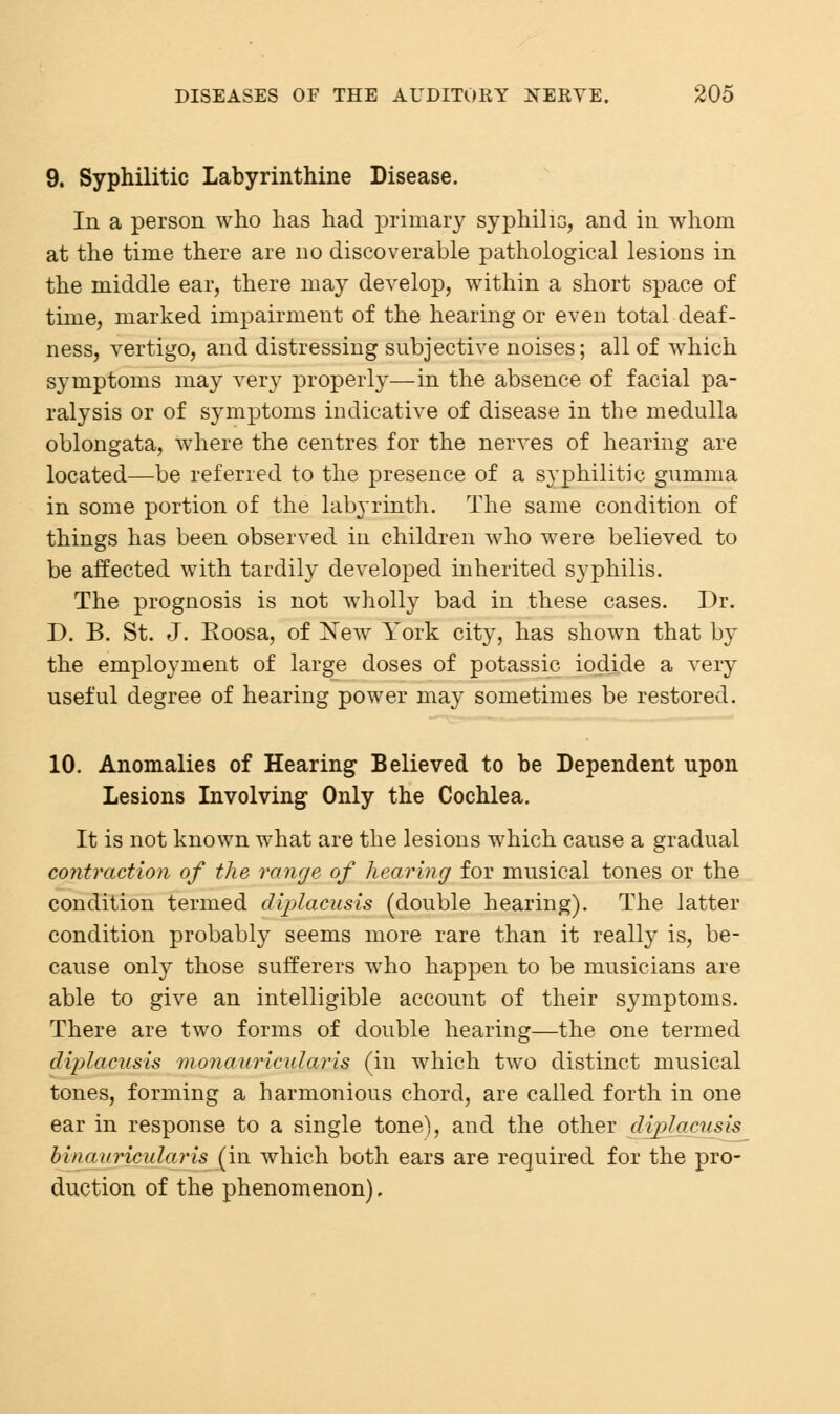 9. Syphilitic Labyrinthine Disease. In a person who has had primary syphilis, and in whom at the time there are no discoverable pathological lesions in the middle ear, there may develop, within a short space of time, marked impairment of the hearing or even total deaf- ness, vertigo, and distressing subjective noises; all of which symptoms may very properly—in the absence of facial pa- ralysis or of symptoms indicative of disease in the medulla oblongata, where the centres for the nerves of hearing are located—be referred to the presence of a syphilitic gumma in some portion of the labyrinth. The same condition of things has been observed in children who were believed to be affected with tardily developed inherited syphilis. The prognosis is not wholly bad in these cases. Dr. D. B. St. J. Eoosa, of New York city, has shown that by the employment of large doses of potassic iodide a very useful degree of hearing power may sometimes be restored. 10. Anomalies of Hearing Believed to be Dependent upon Lesions Involving Only the Cochlea. It is not known what are the lesions which cause a gradual contraction of the range of hearing for musical tones or the condition termed diplacusis (double hearing). The latter condition probably seems more rare than it really is, be- cause only those sufferers who happen to be musicians are able to give an intelligible account of their symptoms. There are two forms of double hearing—the one termed diplacusis monauricularis (in which two distinct musical tones, forming a harmonious chord, are called forth in one ear in response to a single tone), and the other diplacusis bin auricular is (in which both ears are required for the pro- duction of the phenomenon).