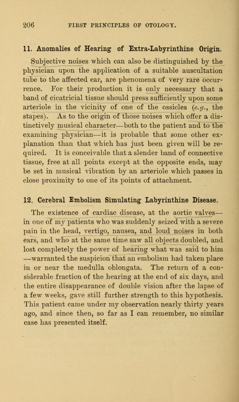 11. Anomalies of Hearing of Extra-Labyrinthine Origin. Subjective noises which can also be distinguished by the physician upon the application of a suitable auscultation tube to the affected ear, are phenomena of very rare occur- rence. For their production it is only necessary that a band of cicatricial tissue should press sufficiently upon some arteriole in the vicinity of one of the ossicles (e.y., the stapes). As to the origin of those noises which offer a dis- tinctively musical character—both to the patient and to the examining physician—it is probable that some other ex- planation than that which has just been given will be re- quired. It is conceivable that a slender band of connective tissue, free at all points except at the opposite ends, may be set in musical vibration by an arteriole which passes in close proximity to one of its points of attachment. 12. Cerebral Embolism Simulating Labyrinthine Disease. The existence of cardiac disease, at the aortic valves— in one of my patients who was suddenly seized with a severe pain in the head, vertigo, nausea, and loud noises in both ears, and who at the same time saw all objects doubled, and lost completely the power of hearing what was said to him —warranted the suspicion that an embolism had taken place in or near the medulla oblongata. The return of a con- siderable fraction of the hearing at the end of six days, and the entire disappearance of double vision after the lapse of a few weeks, gave still further strength to this hypothesis. This patient came under my observation nearly thirty years ago, and since then, so far as I can remember, no similar case has presented itself.