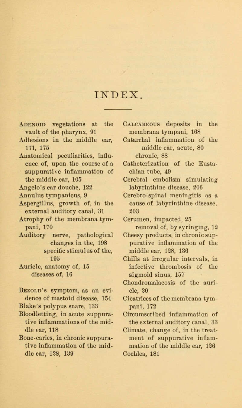INDEX Adenoid vegetations at the vault of the phaTynx, 91 Adhesions in the middle ear, 171, 175 Anatomical peculiarities, influ- ence of, upon the course of a suppurative inflammation of the middle ear, 105 Angelo's ear douche, 122 Annulus tympanicus, 9 Aspergillus, growth of, in the external auditory canal, 31 Atrophy of the membrana tym- pani, 170 Auditory nerve, pathological changes in the, 198 specific stimulus of the, 195 Auricle, anatomy of, 15 diseases of, 16 Bezold's symptom, as an evi- dence of mastoid disease, 154 Blake's polypus snare, 133 Bloodletting, in acute suppura- tive inflammations of the mid- dle ear, 118 Bone-caries, in chronic suppura- tive inflammation of the mid- dle ear, 128, 139 Calcareous deposits in the membrana tympani, 168 Catarrhal inflammation of the middle ear, acute, 80 chronic, 88 Catheterization of the Eusta- chian tube, 49 Cerebral embolism simulating labyrinthine disease, 206 Cerebro-spinal meningitis as a cause of labyrinthine disease, 203 Cerumen, impacted, 25 removal of, by syringing, 12 Cheesy products, in chronic sup- purative inflammation of the middle ear, 128, 136 Chills at irregular intervals, in infective thrombosis of the sigmoid sinus, 157 Chondromalacosis of the auri- cle, 20 Cicatrices of the membrana tym- pani, 172 Circumscribed inflammation of the external auditory canal, 33 Climate, change of, in the treat- ment of suppurative inflam- mation of the middle ear, 126 Cochlea, 181