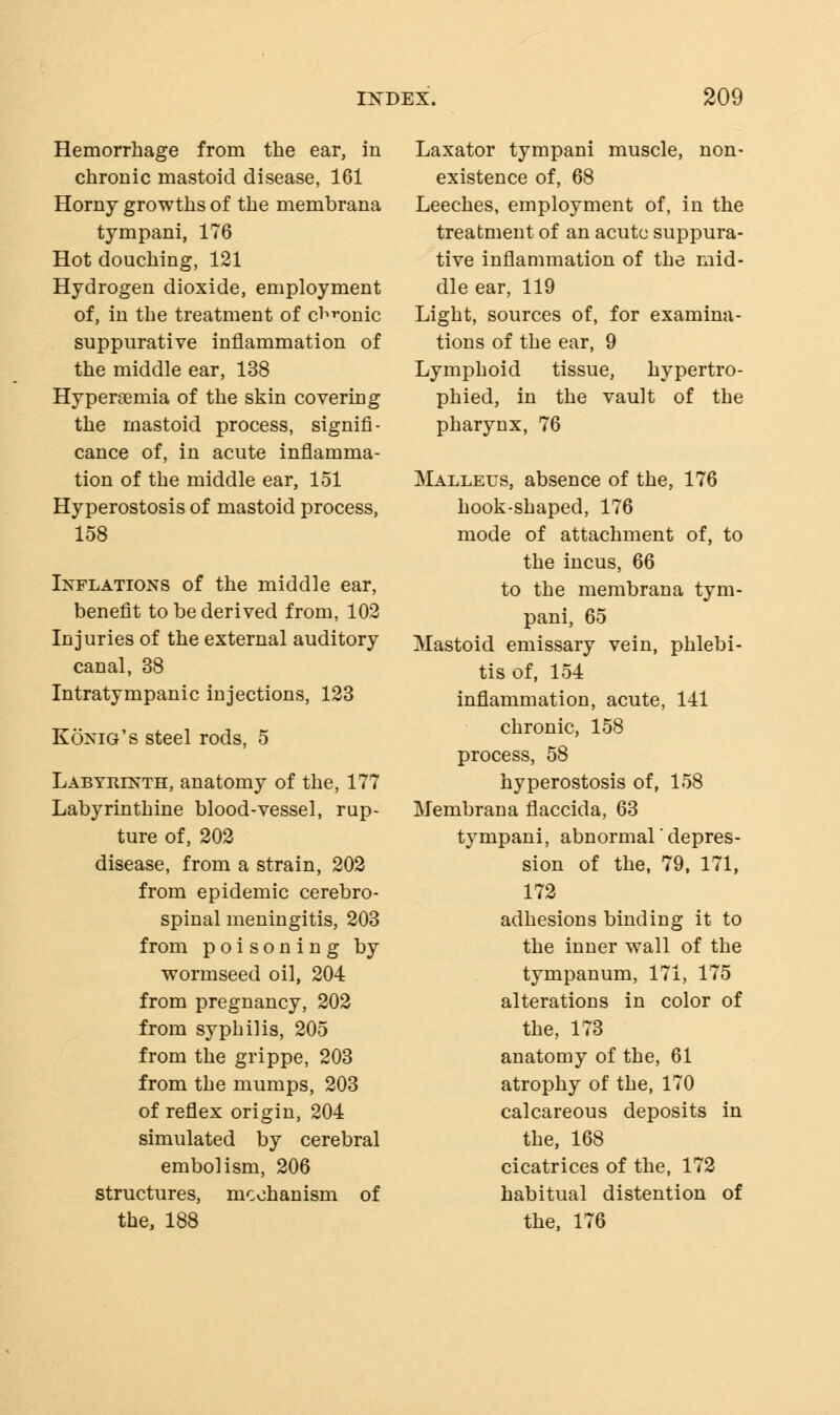 Hemorrhage from the ear, in chronic mastoid disease, 161 Horny growths of the membrana tympani, 176 Hot douching, 121 Hydrogen dioxide, employment of, in the treatment of clonic suppurative inflammation of the middle ear, 138 Hyperemia of the skin covering the mastoid process, signifi- cance of, in acute inflamma- tion of the middle ear, 151 Hyperostosis of mastoid process, 158 Inflations of the middle ear, benefit to be derived from, 102 Injuries of the external auditory canal, 38 Intratympanic injections, 123 Konig's steel rods, 5 Labyrinth, anatomy of the, 177 Labyrinthine blood-vessel, rup- ture of, 202 disease, from a strain, 202 from epidemic cerebro- spinal meningitis, 203 from poisoning by wormseed oil, 204 from pregnancy, 202 from syphilis, 205 from the grippe, 203 from the mumps, 203 of reflex origin, 204 simulated by cerebral embolism, 206 structures, mechanism of the, 188 Laxator tympani muscle, non- existence of, 68 Leeches, employment of, in the treatment of an acute suppura- tive inflammation of the mid- dle ear, 119 Light, sources of, for examina- tions of the ear, 9 Lymphoid tissue, hypertro- phied, in the vault of the pharynx, 76 Malleus, absence of the, 176 hook-shaped, 176 mode of attachment of, to the incus, 66 to the membrana tym- pani, 65 Mastoid emissary vein, phlebi- tis of, 154 inflammation, acute, 141 chronic, 158 process, 58 hyperostosis of, 158 Membrana flaccida, 63 tympani, abnormal'depres- sion of the, 79, 171, 172 adhesions binding it to the inner wall of the tympanum, 171, 175 alterations in color of the, 173 anatomy of the, 61 atrophy of the, 170 calcareous deposits in the, 168 cicatrices of the, 172 habitual distention of the, 176