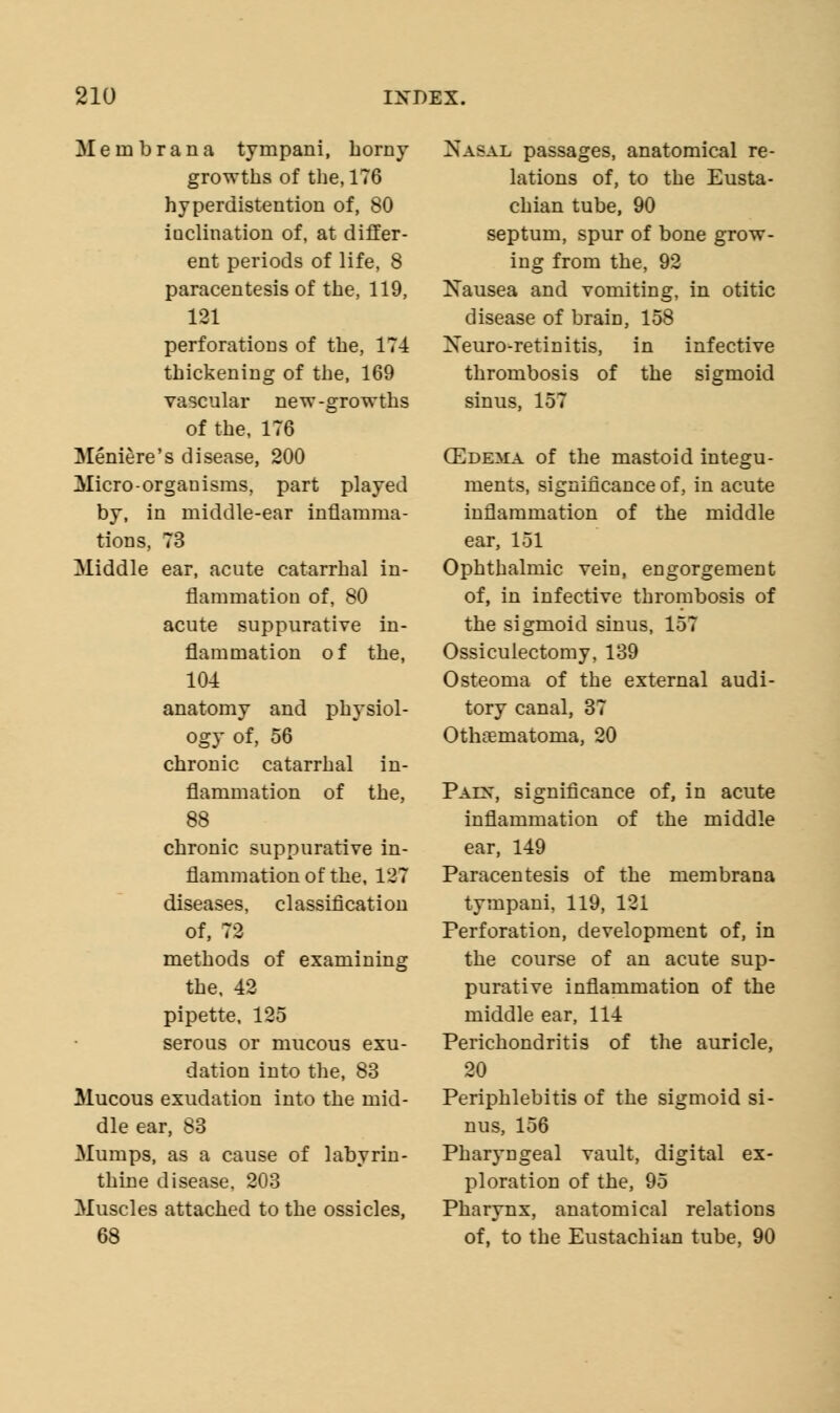 Mem bran a tympani, horny growths of the, 176 hyperdistention of, 80 inclination of, at differ- ent periods of life, 8 paracentesis of the, 119, 121 perforations of the, 174 thickening of the, 169 vascular new-growths of the, 176 Meniere's disease, 200 Micro-organisms, part played by, in middle-ear inflamma- tions, 73 Middle ear, acute catarrhal in- flammation of, 80 acute suppurative in- flammation of the, 104 anatomy and physiol- ogy of, 56 chronic catarrhal in- flammation of the, 88 chronic suppurative in- flammation of the, 127 diseases, classification of, 72 methods of examining the, 42 pipette, 125 serous or mucous exu- dation into the, 83 Mucous exudation into the mid- dle ear, 83 Mumps, as a cause of labyrin- thine disease, 203 Muscles attached to the ossicles, 68 Nasal passages, anatomical re- lations of, to the Eusta- chian tube, 90 septum, spur of bone grow- ing from the, 92 Nausea and vomiting, in otitic disease of brain, 158 Xeuro-retinitis, in infective thrombosis of the sigmoid sinus, 157 (Edema of the mastoid integu- ments, significance of, in acute inflammation of the middle ear, 151 Ophthalmic vein, engorgement of, in infective thrombosis of the sigmoid sinus, 157 Ossiculectomy, 139 Osteoma of the external audi- tory canal, 37 Othematoma, 20 Paix, significance of, in acute inflammation of the middle ear, 149 Paracentesis of the membrana tympani, 119, 121 Perforation, development of, in the course of an acute sup- purative inflammation of the middle ear, 114 Perichondritis of the auricle, 20 Periphlebitis of the sigmoid si- nus, 156 Pharyngeal vault, digital ex- ploration of the, 95 Pharynx, anatomical relations of, to the Eustachian tube, 90