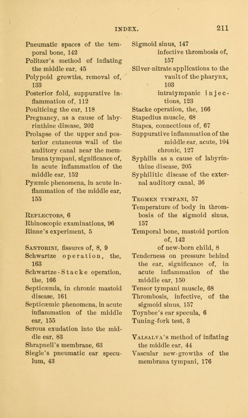 Pneumatic spaces of the tem- poral bone, 142 Politzer's method of inflating the middle ear, 45 Polypoid growths, removal of, 133 Posterior fold, suppurative in- flammation of, 112 Poulticing the ear, 118 Pregnancy, as a cause of laby- rinthine disease, 202 Prolapse of the upper and pos- terior cutaneous wall of the auditory canal near the mem- brana tympani, significance of, in acute inflammation of the middle ear, 152 Pyaemic phenomena, in acute in- flammation of the middle ear, 155 Reflectors, 6 Rhinoscopic examinations, 96 Rinne's experiment, 5 Santorlni, fissures of, 8, 9 Schwartze operation, the, 163 Schwartze-Stacke operation, the, 166 Septicaemia, in chronic mastoid disease, 161 Septicaemic phenomena, in acute inflammation of the middle ear, 155 Serous exudation into the mid- dle ear, 83 Shrapnell's membrane, 63 Siegle's pneumatic ear specu- lum, 43 Sigmoid sinus, 147 infective thrombosis of, 157 Silver-nitrate applications to the vault of the pharynx, 103 intratympanic i n j e c - tions, 123 Stacke operation, the, 166 Stapedius muscle, 68 Stapes, connections of, 67 Suppurative inflammation of the middle ear, acute, 104 chronic, 127 Syphilis as a cause of labyrin- thine disease, 205 Syphilitic disease of the exter- nal auditory canal, 36 Tegmen tympani, 57 Temperature of body in throm- bosis of the sigmoid sinus, 157 Temporal bone, mastoid portion of, 142 of new-born child, 8 Tenderness on pressure behind the ear, significance of, in acute inflammation of the middle ear, 150 Tensor tympani muscle, 68 Thrombosis, infective, of the sigmoid sinus, 157 Toynbee's ear specula, 6 Tuning-fork test, 3 Valsalva's method of inflating the middle ear, 44 Vascular new-growths of the membrana tympani, 176
