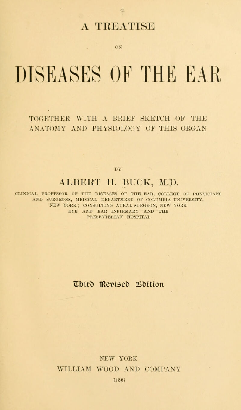 A TREATISE ON DISEASES OF THE EAR TOGETHER WITH A BRIEF SKETCH OF THE ANATOMY AND PHYSIOLOGY OF THIS ORGAN BY ALBEliT H. BUCK, M.D. CLINICAL PROFESSOR OF THE DISEASES OF THE EAR, COLLEGE OF PHYSICIANS AND SURGEONS, MEDICAL DEPARTMENT OF COLUMBIA UNIVERSITY, NEW YORK J CONSULTING AURAL SURGEON, NEW YORK EYE AND EAR INFIRMARY AND THE PRESBYTERIAN HOSPITAL TLhivb 1Re\>isefc lEMtion NEW YORK WILLIAM WOOD AND COMPANY 1898