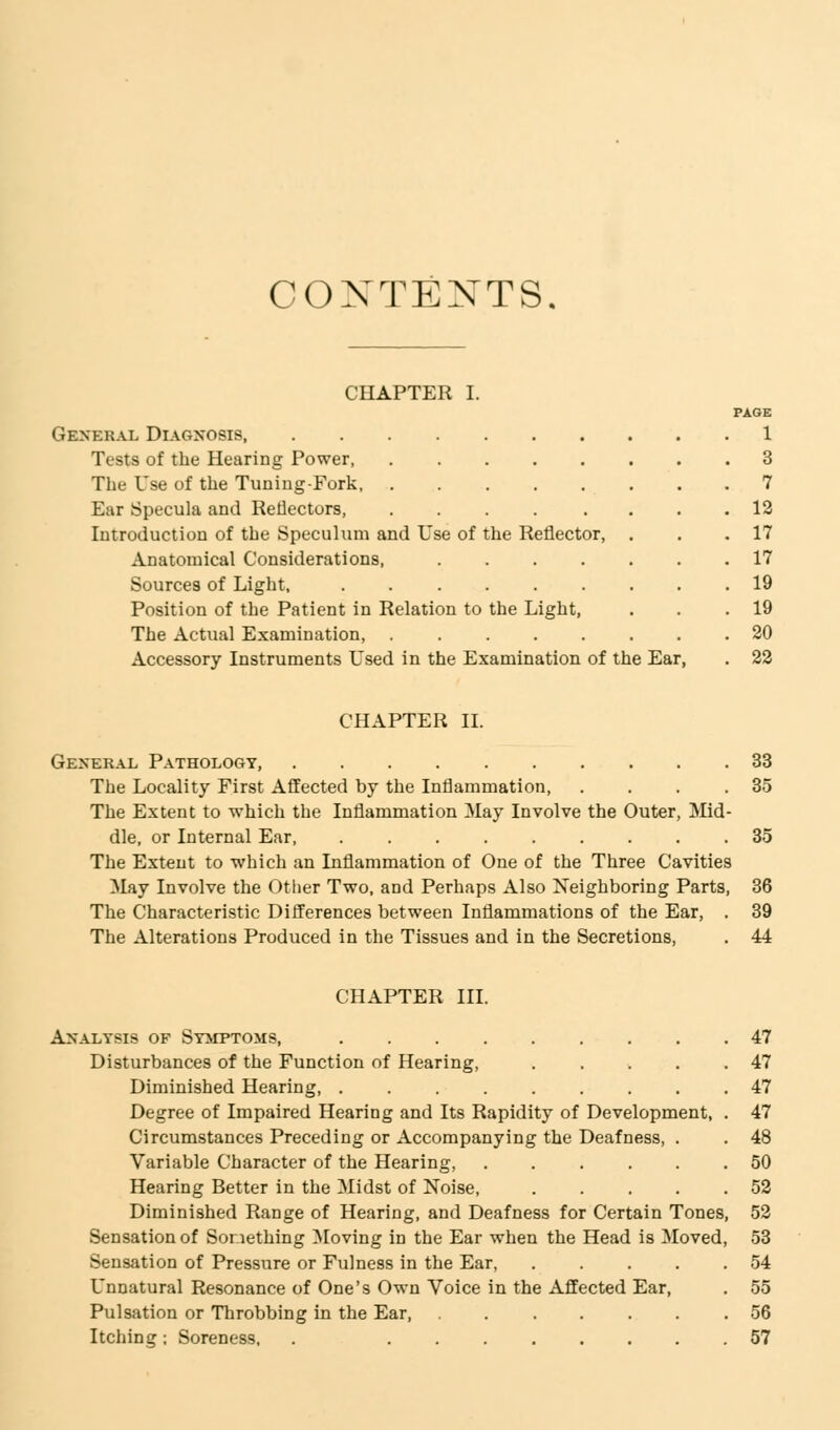 CONTENTS. CHAPTER I. PAGE General Diagnosis 1 Tests of the Hearing Power 3 The Use of the Tuning-Fork 7 Eur Specula and Reflectors, ........ 12 Introduction of the Speculum and Use of the Reflector, . . .17 Anatomical Considerations, 17 Sources of Light, 19 Position of the Patient in Relation to the Light, . . .19 The Actual Examination, ........ 20 Accessory Instruments Used in the Examination of the Ear, . 22 CHAPTER II. General Pathology, 33 The Locality First Affected by the Inflammation 35 The Extent to which the Inflammation May Involve the Outer, Mid- dle, or Internal Ear 35 The Extent to which an Inflammation of One of the Three Cavities May Involve the Other Two, and Perhaps Also Neighboring Parts, 36 The Characteristic Differences between Inflammations of the Ear, . 39 The Alterations Produced in the Tissues and in the Secretions, . 44 CHAPTER III. Analysis of Symptoms, Disturbances of the Function of Hearing, .... Diminished Hearing, ........ Degree of Impaired Hearing and Its Rapidity of Development, Circumstances Preceding or Accompanying the Deafness, . Variable Character of the Hearing, ..... Hearing Better in the Midst of Noise, .... Diminished Range of Hearing, and Deafness for Certain Tones, 52 Sensation of Something Moving in the Ear when the Head is Moved, 53 Sensation of Pressure or Fulness in the Ear, . . . . .54 Unnatural Resonance of One's Own Voice in the Affected Ear, . 55 Pulsation or Throbbing in the Ear 56 Itching; Soreness, . 57