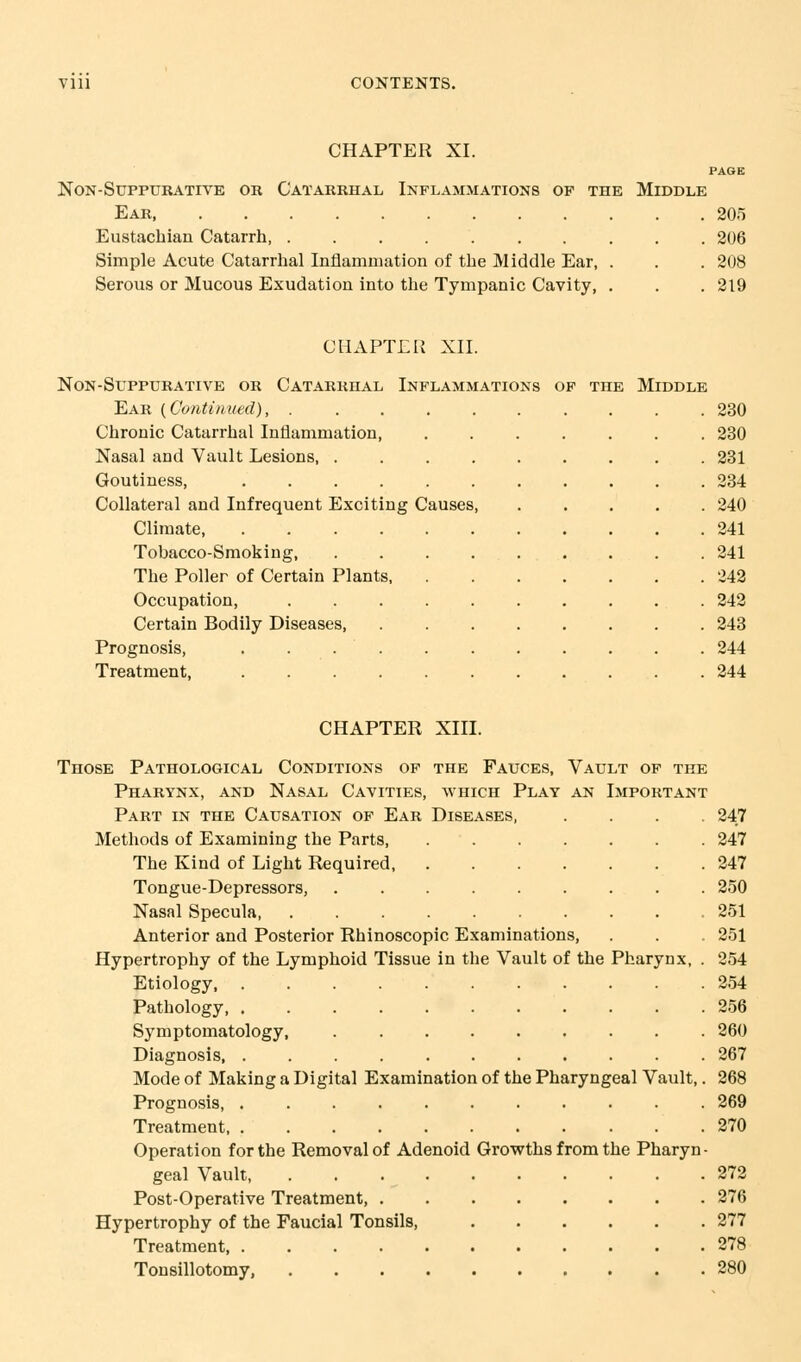 CHAPTER XI. PAGE non-suppurative or catarrhal inflammations of the middle Ear 205 Eustachian Catarrh, 206 Simple Acute Catarrhal Inflammation of the Middle Ear, . . . 208 Serous or Mucous Exudation into the Tympanic Cavity, . . . 219 CHAPTER XII. NON-SUPPURATIVE OR CATARRHAL INFLAMMATIONS OF THE MIDDLE Ear {Continued) 230 Chronic Catarrhal Inflammation, 230 Nasal and Vault Lesions, 231 Goutiness, 234 Collateral and Infrequent Exciting Causes, ..... 240 Climate 241 Tobacco-Smoking, 241 The Poller of Certain Plants 242 Occupation, . 242 Certain Bodily Diseases 243 Prognosis, ........... 244 Treatment, 244 CHAPTER XIII. Those Pathological Conditions of the Fauces, Vault of the Pharynx, and Nasal Cavities, which Play an Important Part in the Causation of Ear Diseases, .... 247 . 247 . 247 . 250 . 251 Methods of Examining the Parts, The Kind of Light Required, Tongue-Depressors, ..... Nasal Specula Anterior and Posterior Rhinoscopic Examinations, . . . 251 Hypertrophy of the Lymphoid Tissue in the Vault of the Pharynx, . 254 Etiology 254 Pathology 256 Symptomatology, ......... 260 Diagnosis 267 Mode of Making a Digital Examination of the Pharyngeal Vault,. 268 Prognosis, ........... 269 Treatment 270 Operation for the Removal of Adenoid Growths from the Pharyn- geal Vault 272 Post-Operative Treatment, 276 Hypertrophy of the Faucial Tonsils, 277 Treatment 278 Tonsillotomy, 280