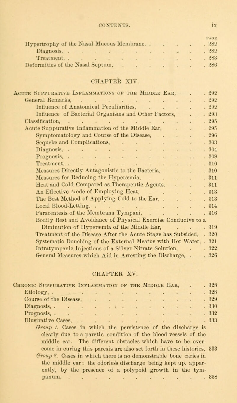 Hypertrophy of the Nasal Mucous .Membrane, Diagnosis Treatment Deformities of the Nasal Septum, PAGE 282 282 283 286 CHAPTER XIV. Acute Si rri hativh Inflammations of the Middle Ear, General Remarks, Influence of Anatomical Peculiarities, Influence of Bacterial Organisms and Other Factors, Classification Acute Suppurative Inflammation of the Middle Ear, Symptomatology and Course of the Disease, Sequche and Complications, .... Diagnosis, ........ Prognosis, ........ Treatment, Measures Directly Antagonistic to the Bacteria, Measures for Reducing the Hyperemia, Heat and Cold Compared as Therapeutic Agents, An Effective Atode of Employing Heat, The Best Method of Applying Cold to the Ear, . Local Blood-Letting Paracentesis of the Membrana, Tympani, Bodily Rest and Avoidance of Physical Exercise Conducive to a Diminution of Hyperemia of the Middle Ear, Treatment of the Disease After the Acute Stage has Subsided, Systematic Douching of the External Meatus with Hot Water Intratympanic Injections of a Silver-Xitrate Solution, General Measures which Aid in Arresting the Discharge, . 293 292 292 293 295 295 296 303 304 308 310 310 311 311 313 313 314 316 319 320 321 322 326 CHAPTER XV. Chronic Suppurative Inflammation of the Middle Ear, . . 328 Etiology 328 Course of the Disease, 329 Diagnosis, . . . . . \ , . . . . . . 330 Prognosis, ............ 332 Illustrative Cases, .......... 333 Group 1. Cases in which the persistence of the discharge is clearly due to a paretic condition of the blood-vessels of the middle ear. The different obstacles which have to be over- come in curing this paresis are also set forth in these histories, 333 Group 2. Cases in which there is no demonstrable bone caries in the middle ear ; the odorless discharge being kept up, appar- ently, by the presence of a polypoid growth in the tym- panum, ........... 338