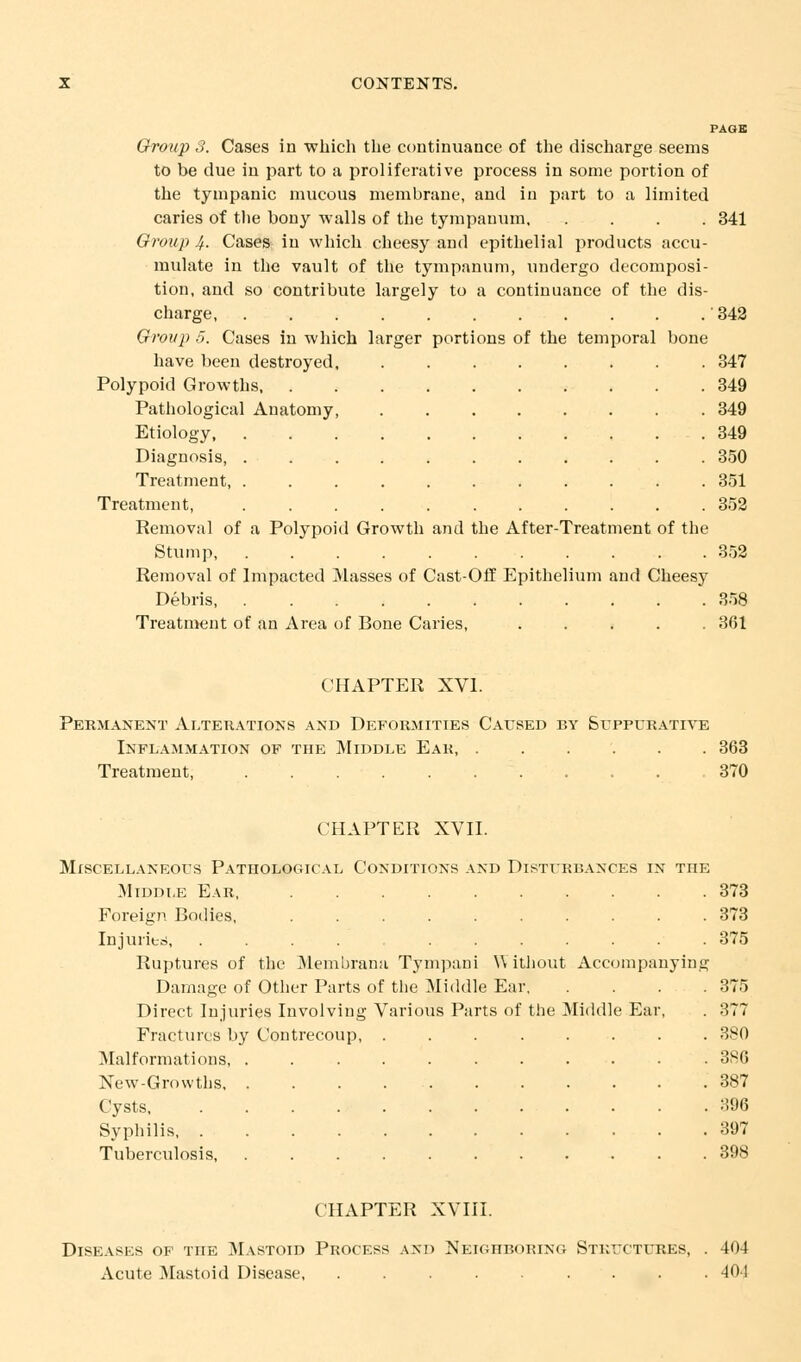 PAGE Group 3. Cases in which the continuance of the discharge seems to be due in part to a proliferative process in some portion of the tympanic mucous membrane, and iu part to a limited caries of the bony walls of the tympanum 341 Group 4- Cases in which cheesy and epithelial products accu- mulate in the vault of the tympanum, undergo decomposi- tion, and so contribute largely to a continuance of the dis- charge ' 342 Group 5. Cases in which larger portions of the temporal bone have been destroyed 347 Polypoid Growths 349 Pathological Anatomy, ........ 349 Etiology, 349 Diagnosis, 350 Treatment, 351 Treatment, 352 Removal of a Polypoid Growth and the After-Treatment of the Stump 352 Removal of Impacted Masses of Cast-Off Epithelium and Cheesy Debris, 358 Treatment of an Area of Bone Caries, ..... 361 CHAPTER XVI. Permanent Alterations and Deformities Caused by Suppurative Inflammation of the Middle Ear, ...... 363 Treatment, 370 CHAPTER XVII. Miscellaneous Pathological Conditions and Disturbances in TnE Middle Ear 373 Foreign Bodies, 373 Injuries, ............ 375 Ruptures of the Membrana Tympani \\ ithout Accompanying Damage of Other Parts of the Middle Ear 375 Direct Injuries Involving Various Parts of the Middle Ear, . 377 Fractures by Contrecoup, Malformations, New-Growths, Cysts, Syphilis, . Tuberculosis, 380 3R6 387 396 397 CHAPTER XVIII. Diseases of the Mastoid Process and Neighboring Structures, . 404 Acute Mastoid Disease 40!