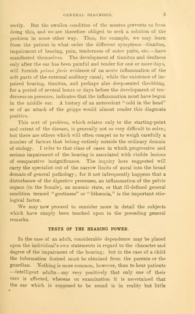 rectly. But the swollen condition of the meatus prevents us from doing this, and we are therefore obliged to seek a solution of the problem in some other way. Thus, for example, we may learu from the patient in what order the different symptoms—tinnitus, impairment of hearing, pain, tenderness of outer parts, etc.—have manifested themselves. The development of tinnitus and deafness only after the ear has been painful and tender for one or more days, will furnish prima facie evidence of an acute inflammation of the soft parts of the external auditory canal; while the existence of im- paired hearing, tinnitus, and perhaps also deep-seated throbbing, for a period of several hours or days before the development of ten- derness on pressure, indicates that the inflammation must have begun in the middle ear. A history of an antecedent cold in the head or of an attack of the grippe would almost render this diagnosis positive. This sort of problem, which relates only to the starting-point and extent of the disease, is generally not so very difficult to solve; but there are others which will often compel us to weigh carefully a number of factors that belong entirely outside the ordinary domain of otology. I refer to that class of cases in which progressive and serious impairment of the hearing is associated with visible lesions of comparative insignificance. The inquiry here suggested will carry the specialist out of the narrow limits of aural into the broad domain of general pathology; for it not infrequently happens that a disturbance of the digestive processes, an inflammation of the pelvic organs (in the female), an anaemic state, or that ill-defined general condition termed goutiness or  lithsemia, is the important etio- logical factor. We may now proceed to consider more in detail the subjects which have simply been touched upon in the preceding general remarks. TESTS OF THE HEARING POWER. In the case of an adult, considerable dependence may be placed upon the individual's own statements in regard to the character and degree of the impairment of the hearing; but in the case of a child the information desired must be obtained from the parents or the guardian. Nothing is more common, however, than to hear patients —intelligent adults—say very positively that only one of their fars is affected, whereas on examination it is ascertained that the ear which is supposed to be sound is in reality but little