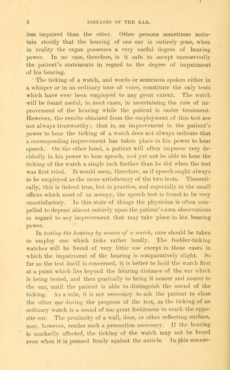 less impaired than the other. Other persons sometimes main- tain stoutly that the hearing of one ear is entirely gone, when in reality the organ possesses a very useful degree of hearing power. In no case, therefore, is it safe to accept unreservedly the patient's statements in regard to the degree of impairment of his hearing. • The ticking of a watch, and words or sentences spoken either in a whisper or in an ordinary tone of voice, constitute the only tests which have ever been employed to any great extent. The watch will be found useful, in most cases, in ascertaining the rate of im- provement of the hearing while the patient is under treatment. However, the results obtained from the employment of this test are not always trustworthy; that is, an improvement in the patient's power to hear the ticking of a watch does not always indicate that a corresponding improvement has taken place in his power to hear speech. On the other hand, a patient will often improve very de- cidedly in his power to hear speech, and yet not be able to hear the ticking of the watch a single inch farther than he did when the test was first tried. It would seem, therefore, as if speech ought always to be employed as the more satisfactory of the two tests. Theoreti- cally, this is indeed true, but iu practice, and especially in the small offices which most of us occupy, the speech test is found to be veiy unsatisfactory. In this state of things the physician is often com- pelled to depend almost entirely upon the patient's own observations in regard to any improvement that may take place in his hearing power. In testing the hearing by means of a watch, care should be taken to employ one which ticks rather loudly. The feebler-ticking watches will be found of very little use except in those cases in which the impairment of the hearing is comparatively slight. So far as the test itself is concerned, it is better to hold the watch first at a point which lies beyond the hearing distance of the ear which is being tested, and then gradually to bring it nearer and nearer to the ear, until the patient is able to distinguish the sound of the ticking. As a rule, it is not necessary to ask the patient to close the other ear during the progress of the test, as the ticking of an ordinary watch is a sound of too great feebleness to reach the oppo- site ear. The proximity of a wall, door, or other reflecting surface, may, however, render such a precaution necessary. If the hearing is markedly affected, the ticking of the watch may not he heard even when it is pressed firmly against the auricle. In this connec-