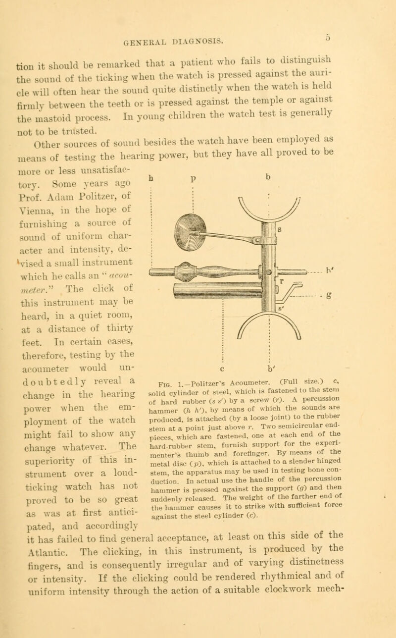 tion it.should be remarked that a patienl who tails to distinguish the sound of the ticking when the watch is pressed against the auri- cle will often hear the sound quite distinctly when the watch is held hrn.lv between the teeth or is pressed against the temple or against the mastoid process. In young children the watch test is generally not to be trttsted. her sources of sound besides the watch have been employed as means of testing the hearing power, but they have all proved to be more or less unsatisfac- b P b Tory. Some years a Prof. Adam Politzer, of Vienna, in the hope of furnishing a source of ■id of uniform char- acter and intensity, de- hdsed a small instrument which he calls an  acou- meter. The click of this instrument may be heard, in a quiet room, at a distance of thirty feet. In certain cases, therefore, testing by the acoumeter would un- doubtedly reveal a change in the hearing power when the em- ployment of the watch might fail to show any change whatever. The superiority of this in- strument over a loud- ticking watch has not proved to be so great as was at first antici- pated, and accordingly Fig 1 -Politzer's Acoumeter. (Full size.) c, solid cylinder of steel, which is fastened to the stem of hard rubber (s s') by a screw (r). A percussion hammer (h ft'), by means of which the sounds are produced, is attached (by a loose joint) to the rubber stem at a point just above r. Two semicircular end- pieces, which are fastened, one at each end of the hard-rubber stem, furnish support for the experi- menter's thumb and forefinger. By means of the metal disc (p), which is attached to a slender hinged stem, the apparatus may be used in testing bone con- duction. In actual use the handle of the percussion hammer is pressed against the support (g) and then suddenly released. The weight of the farther end of the hammer causes it to strike with sufficient force against the steel cylinder (c). it has failed to find general acceptance, at least on this side of the Atlantic. The clicking, in this instrument, is produced by the fingers, and is consequently irregular and of varying distinctness or intensity. If the clicking could be rendered rhythmical and of uniform intensity through the action of a suitable clockwork mech-