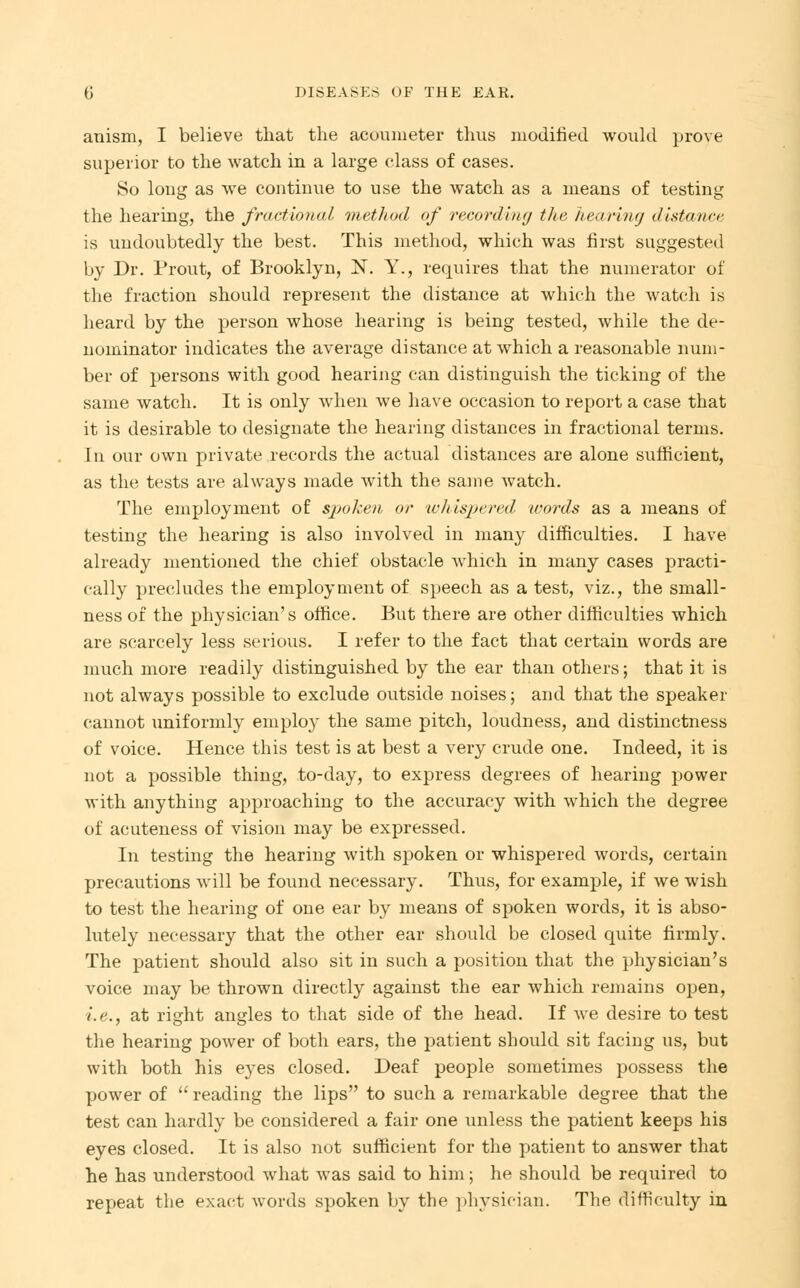 anism, I believe that the acoumeter thus modified would prove superior to the watch in a large class of cases. So loug as we continue to use the watch as a means of testing the hearing, the fractional method of recording the hearing distance is undoubtedly the best. This method, which was first suggested by Dr. Prout, of Brooklyn, N. Y., requires that the numerator of the fraction should represent the distance at which the watch is heard by the person whose hearing is being tested, while the de- nominator indicates the average distance at which a reasonable num- ber of persons with good hearing can distinguish the ticking of the same watch. It is only when we have occasion to report a case that it is desirable to designate the hearing distances in fractional terms. In our own private records the actual distances are alone sufficient, as the tests are always made with the same watch. The employment of sj^oken or whispered words as a means of testing the hearing is also involved in many difficulties. I have already mentioned the chief obstacle which in many cases practi- cally precludes the employment of speech as a test, viz., the small- ness of the physician's office. But there are other difficulties which are scarcely less serious. I refer to the fact that certain words are much more readily distinguished by the ear than others; that it is not always possible to exclude outside noises; and that the speaker cannot uniformly employ the same pitch, loudness, and distinctness of voice. Hence this test is at best a very crude one. Indeed, it is not a possible thing, to-day, to express degrees of hearing power with anything approaching to the accuracy with which the degree of acuteness of vision may be expressed. In testing the hearing with spoken or whispered words, certain precautions will be found necessary. Thus, for example, if we wish to test the hearing of one ear by means of spoken words, it is abso- lutely necessary that the other ear should be closed quite firmly. The patient should also sit in such a position that the physician's voice may be thrown directly against the ear which remains open, i.e., at right angles to that side of the head. If we desire to test the hearing power of both ears, the patient should sit facing us, but with both his eyes closed. Deaf people sometimes possess the power of  reading the lips to such a remarkable degree that the test can hardly be considered a fair one unless the patient keeps his eyes closed. It is also not sufficient for the patient to answer that he has understood what was said to him; he should be required to repeat the exact words spoken by the physician. The difficulty in