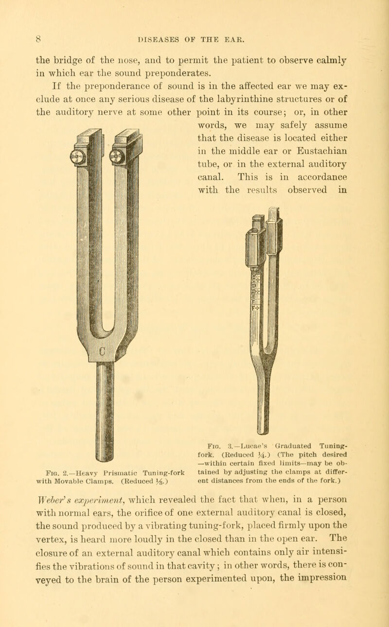 the bridge of the nose, and to permit the patient to observe calmly in which ear the sound preponderates. If the preponderance of sound is in the affected ear we may ex- clude at once any serious disease of the labyrinthine structures or of the auditory nerve at some other point in its course; or, in other words, we may safely assume that the disease is located either in the middle ear or Eustachian tube, or in the external auditory canal. This is in accordance with the results observed in Fig. 2.—Heavy Prismatic Tuning-fork with Movable Clamps. (Reduced ^.) Fig. 3.—Lucae's Graduated Tuning- fork. (Reduced >4-) (The pitch desired —within certain fixed limits—may be ob- tained by adjusting the clamps at differ- ent distances from the ends of the fork.) Weber's experiment, which revealed the fact that when, in a person with normal ears, the orifice of one external auditory canal is closed, the sound produced by a vibrating tuning-fork, placed firmly upon the vertex, is heard more loudly in the closed than in the open ear. The closure of an external auditory canal which contains only air intensi- fies the vibrations of sound in that cavity; in other words, there is con- veyed to the brain of the person experimented upon, the impression