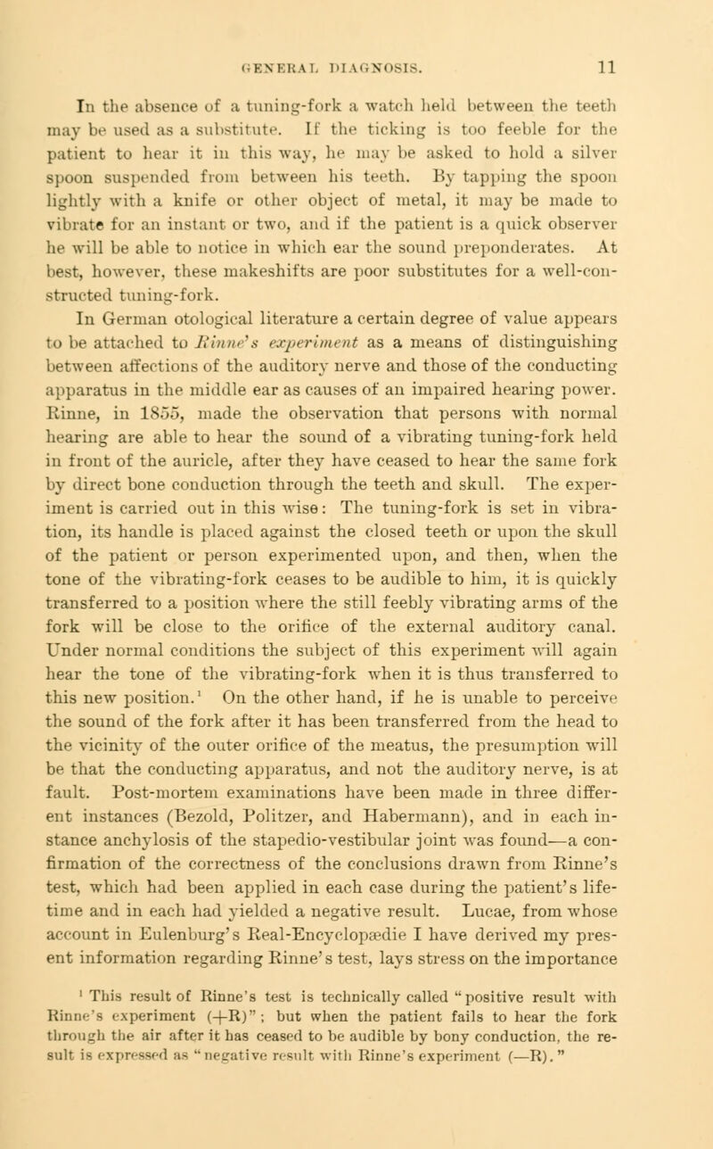 In the absence of a tuning-fork a watch liehl between the teeth may be used as a substitute. It the ticking is too feeble for the patient to hear it in this way, he may be asked to hold a silver spoon suspended from between his teeth. By tapping the spoon lightly with a knife or other object of metal, it may be made to vibrate for an instant or two, and if the patient is a quick observer lie will be able to notice in which ear the sound preponderates. At best, however, these makeshifts are poor substitutes for a well-con- structed tuning-fork. In German otological literature a certain degree of value appears to be attached to Rinne's experiment as a means of distinguishing between affections of the auditory nerve and those of the conducting apparatus in the middle ear as causes of an impaired hearing power. Rinne, in 1855, made the observation that persons with normal hearing are able to hear the sound of a vibrating tuning-fork held in front of the auricle, after they have ceased to hear the same fork by direct bone conduction through the teeth and skull. The exper- iment is carried out in this wise: The tuning-fork is set in vibra- tion, its handle is placed against the closed teeth or upon the skull of the patient or person experimented upon, and then, when the tone of the vibrating-fork ceases to be audible to him, it is quickly transferred to a position where the still feebly vibrating arms of the fork will be close to the orifice of the external auditory canal. Under normal conditions the subject of this experiment will again hear the tone of the vibrating-fork when it is thus transferred to this new position.' On the other hand, if he is unable to perceive the sound of the fork after it has been transferred from the head to the vicinity of the outer orifice of the meatus, the presumption will be that the conducting apparatus, and not the auditory nerve, is at fault. Post-mortem examinations have been made in three differ- ent instances (Bezold, Politzer, and Habermann), and in each in- stance anchylosis of the stapedio-vestibular joint was found—a con- firmation of the correctness of the conclusions drawn from Rinne's test, which had been applied in each case during the patient's life- time and in each had yielded a negative result. Lucae, from whose account in Eulenburg's Real-Encyclopsedie I have derived my pres- ent information regarding Rinne's test, lays stress on the importance 1 This result of Rinne's test is technically called positive result with Rinne's experiment (+R); but when the patient fails to hear the fork through the air after it has ceased to be audible by bony conduction, the re- sult is expressed as negative result with Rinne's experiment (—R). 