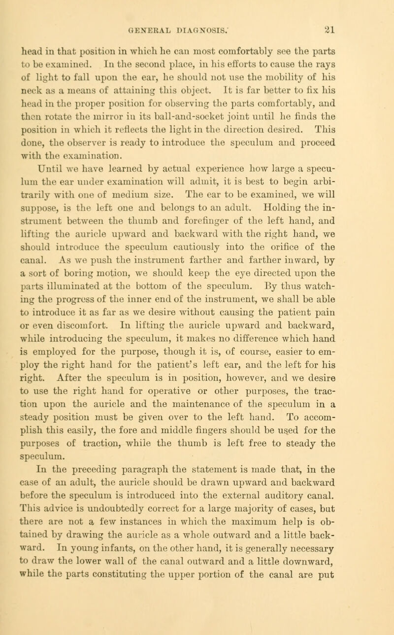 lie.nl in that position in which he can most comfortably see the parts to be examined. In the second place, in his efforts to cause the rays of light to fall upon the ear, he should not use the mobility of his neck as a means of attaining this object. It is far better to fix his head in the proper position for observing the parts comfortably, and then rotate the mirror in its ball-and-socket joint until he finds the position in which it reflects the light in the direction desired. This done, the observer is ready to introduce the speculum and proceed with the examination. Until we have learned by actual experience how large a specu- lum the ear under examination will admit, it is best to begin arbi- trarily with one of medium size. The ear to be examined, we will suppose, is the left one and belongs to an adult. Holding the in- strument between the thumb and forefinger of the left hand, and lifting the auricle upward and backward with the right hand, we should introduce the speculum cautiously into the orifice of the canal. As we push the instrument farther and farther inward, by a sort of boring motion, we should keep the eye directed upon the parts illuminated at the bottom of the speculum. By thus watch- ing the progress of the inner end of the instrument, we shall be able to introduce it as far as we desire without causing the patient pain or even discomfort. In lifting the auricle upward and backward, while introducing the speculum, it makes no difference which hand is employed for the purpose, though it is, of course, easier to em- ploy the right hand for the patient's left ear, and the left for his right. After the speculum is in position, however, and we desire to use the right hand for operative or other purposes, the trac- tion upon the auricle and the maintenance of the speculum in a steady position must be given over to the left hand. To accom- plish this easily, the fore and middle fingers should be us.ed for the purposes of traction, while the thumb is left free to steady the speculum. In the preceding paragraph the statement is made that, in the case of an adult, the auricle should be drawn upward and backward before the speculum is introduced into the external auditory canal. This advice is undoubtedly correct for a large majority of cases, but there are not a few instances in which the maximum help is ob- tained by drawing the auricle as a whole outward and a little back- ward. In young infants, on the other hand, it is generally necessary to draw the lower wall of the canal outward and a little downward, while the parts constituting the upper portion of the canal are put