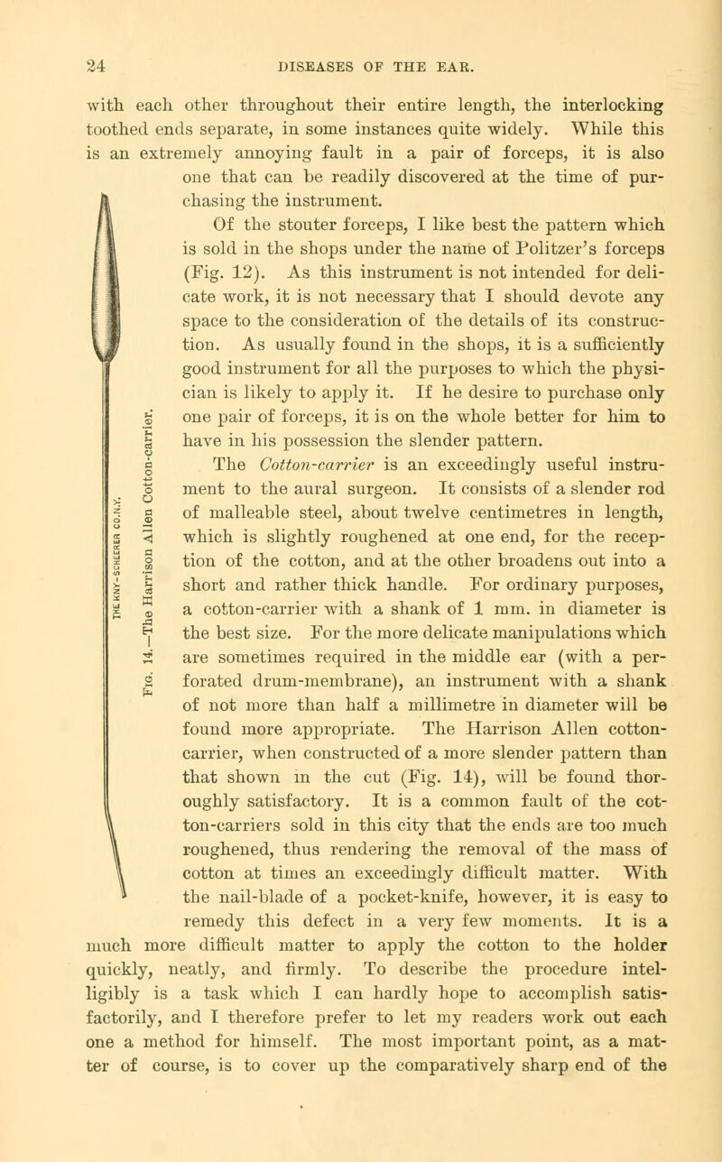 with each other throughout their entire length, the interlocking toothed ends separate, in some instances quite widely. While this is an extremely annoying fault in a pair of forceps, it is also one that can be readily discovered at the time of pur- chasing the instrument. Of the stouter forceps, I like best the pattern which is sold in the shops under the name of Politzer's forceps (Fig. 12). As this instrument is not intended for deli- cate work, it is not necessary that I should devote any space to the consideration of the details of its construc- tion. As usually found in the shops, it is a sufficiently good instrument for all the purposes to which the physi- cian is likely to apply it. If he desire to purchase only £ one pair of forceps, it is on the whole better for him to § have in his possession the slender pattern. g The Cotton-carrier is an exceedingly useful lustra- 's ment to the aural surgeon. It consists of a slender rod g of malleable steel, about twelve centimetres in length, < which is slightly roughened at one end, for the r Beep- s' tion of the cotton, and at the other broadens out into a § short and rather thick handle. For ordinary purposes, <b a cotton-carrier with a shank of 1 mm. in diameter is *? the best size. For the more delicate manipulations which S are sometimes required in the middle ear (with a per- 2 forated drum-membrane), an instrument with a shank of not more than half a millimetre in diameter will be found more appropriate. The Harrison Allen cotton- carrier, when constructed of a more slender pattern than that shown in the cut (Fig. 14), will be found thor- oughly satisfactory. It is a common fault of the cot- ton-carriers sold in this city that the ends are too much roughened, thus rendering the removal of the mass of cotton at times an exceedingly difficult matter. With the nail-blade of a pocket-knife, however, it is easy to remedy this defect in a very few moments. It is a much more difficult matter to apply the cotton to the holder quickly, neatly, and firmly. To describe the procedure intel- ligibly is a task which I can hardly hope to accomplish satis- factorily, and I therefore prefer to let my readers work out each one a method for himself. The most important point, as a mat- ter of course, is to cover up the comparatively sharp end of the