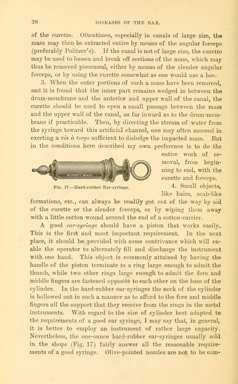 of the curette. Oftentimes, especially in canals of large size, the mass may then be extracted entire by means of the angular forceps (preferably Politzer's). If the canal is not of large size, the curette may be used to loosen and break off sections of the mass, which may thus be removed piecemeal, either by means of the slender angular forceps, or by using the curette somewhat as one would use a hoe. 3. When the outer portions of such a mass have been removed, and it is found that the inner part remains wedged in between the drum-membrane and the anterior and upper wall of the canal, the curette should be used to open a small passage between the mass and the upper wall of the canal, as far inward as to the drum-mem- brane if practicable. Then, by directing the stream of water from the syringe toward this artificial channel, one may often succeed in exerting a vis a tergo sufficient to dislodge the impacted mass. But in the conditions here described my own preference is to do the entire work of re- moval, from begin- ning to end, with the curette and forceps. -Hard-rubber Ear-syringe. 4. Small objects, like hairs, scab-like formations, etc., can always be readily got out of the way by aid of the curette or the slender forceps, or by wiping them away with a little cotton wound around the end of a cotton-carrier. A good ear-syringe should have a piston that works easily. This is the first and most important requirement. In the next place, it should be provided with some contrivance which will en- able the operator to alternately fill and discharge the instrument with one hand. This object is commonly attained by having the handle of the piston terminate in a ring large enough to admit the thumb, while two other rings large enough to admit the fore and middle fingers are fastened opposite to each other on the base of the cylinder. In the hard-rubber ear-syringes the neck of the cylinder is hollowed out in such a manner as to afford to the fore and middle fingers all the support that they receive from the rings in the metal instruments. With regard to the size of cylinder best adapted to the requirements of a good ear syringe, I may say that, in general, it is better to employ an instrument of rather large capacity. Nevertheless, the one-ounce hard-rubber ear-syringes usually sold in the shops (Fig. 17) fairly answer all the reasonable require- ments of a good syringe. Olive-pointed nozzles are not to be com-