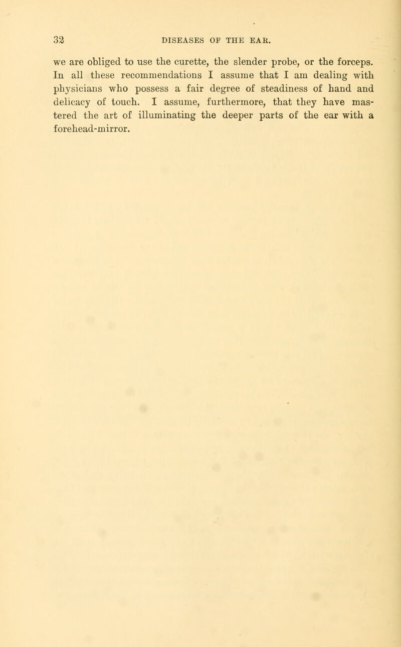 we are obliged to use the curette, the slender probe, or the forceps. In all these recommendations I assume that I am dealing with physicians who possess a fair degree of steadiness of hand and delicacy of touch. I assume, furthermore, that they have mas- tered the art of illuminating the deeper parts of the ear with a forehead-mirror.