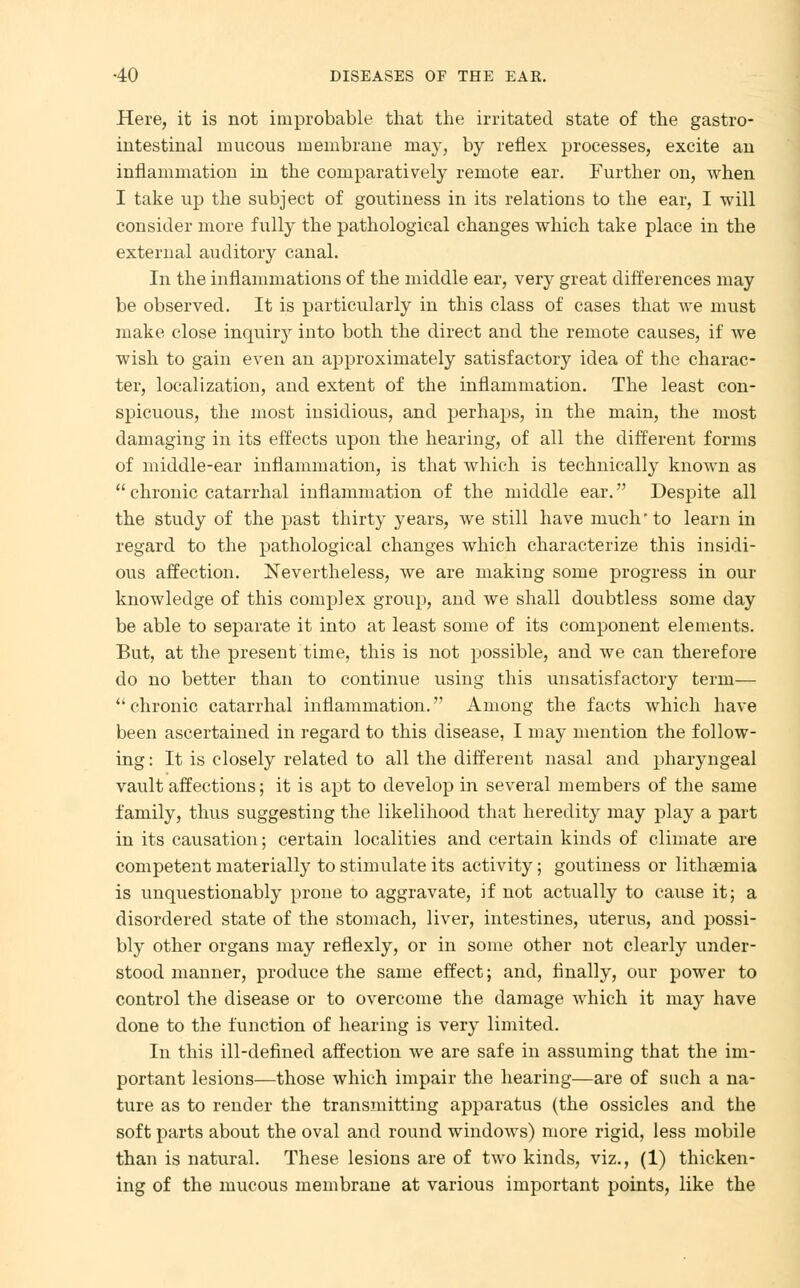 Here, it is not improbable that the irritated state of the gastro- intestinal mucous membrane may, by reflex processes, excite an inflammation in the comparatively remote ear. Further on, Avhen I take up the subject of goutiness in its relations to the ear, I will consider more fully the pathological changes which take place in the external auditory canal. In the inflammations of the middle ear, very great differences may be observed. It is particularly in this class of cases that we must make close inquirj^ into both the direct and the remote causes, if we wish to gain even an approximately satisfactory idea of the charac- ter, localization, and extent of the inflammation. The least con- spicuous, the most insidious, and perhaps, in the main, the most damaging in its effects upon the hearing, of all the different forms of middle-ear inflammation, is that which is technically known as  chronic catarrhal inflammation of the middle ear. Despite all the study of the past thirty years, we still have much to learn in regard to the pathological changes which characterize this insidi- ous affection. Nevertheless, we are making some progress in our knowledge of this complex group, and we shall doubtless some day be able to separate it into at least some of its component elements. But, at the present time, this is not possible, and we can therefore do no better than to continue using this unsatisfactory term— chronic catarrhal inflammation. Among the facts which have been ascertained in regard to this disease, I may mention the follow- ing : It is closely related to all the different nasal and pharyngeal vault affections; it is apt to develop in several members of the same family, thus suggesting the likelihood that heredity may play a part in its causation; certain localities and certain kinds of climate are competent materially to stimulate its activity; goutiness or lithaeruia is unquestionably prone to aggravate, if not actually to cause it; a disordered state of the stomach, liver, intestines, uterus, and possi- bly other organs may reflexly, or in some other not clearly under- stood manner, produce the same effect; and, finally, our power to control the disease or to overcome the damage which it may have done to the function of hearing is very limited. In this ill-defined affection we are safe in assuming that the im- portant lesions—those which impair the hearing—are of such a na- ture as to render the transmitting apparatus (the ossicles and the soft parts about the oval and round windows) more rigid, less mobile than is natural. These lesions are of two kinds, viz., (1) thicken- ing of the mucous membrane at various important points, like the