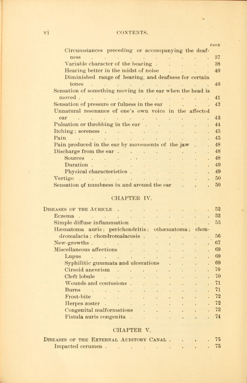 PAGE Circumstances preceding or accompanying the deaf- ness 37 Variable character of the hearing . . . . .38 Hearing better in the midst of noise . . . .40 Diminished range of hearing, and deafness for certain tones 40 Sensation of something moving in the ear when the head is moved ........... 41 Sensation of pressure or fulness in the ear . . . .42 Unnatural resonance of one's own voice in the affected ear 43 Pulsation or throbbing in the ear . . ... 44 Itching; soreness . Pain ..... Pain produced in the ear by move Discharge from the ear . Sources Duration .... Physical characteristics . Vertigo ..... 45 45 nents of the jaw . . 48 48 . 48 . 49 49 50 Sensation of numbness in and around the ear . . .50 CHAPTER IV. Diseases of the Auricle 52 Eczema 52 Simple diffuse inflammation ...... 55 Haematoma auris; perichondritis; othematoma; chon- dromalacia ; chondromatosis ...... 56 New-growths .......... 67 Miscellaneous affections . 69 Lupus 69 Syphilitic gummata and ulcerations . . . .69 Cirsoid aneurism TO Cleft lobule 70 Wounds and contusions ....... 71 Burns 71 Frost-bite 72 Herpes zoster ......... 72 Congenital malformations ...... 73 Fistula auris congenita 74 CHAPTER V. Diseases of the External Auditory Canal . . . .75 Impacted cerumen 75