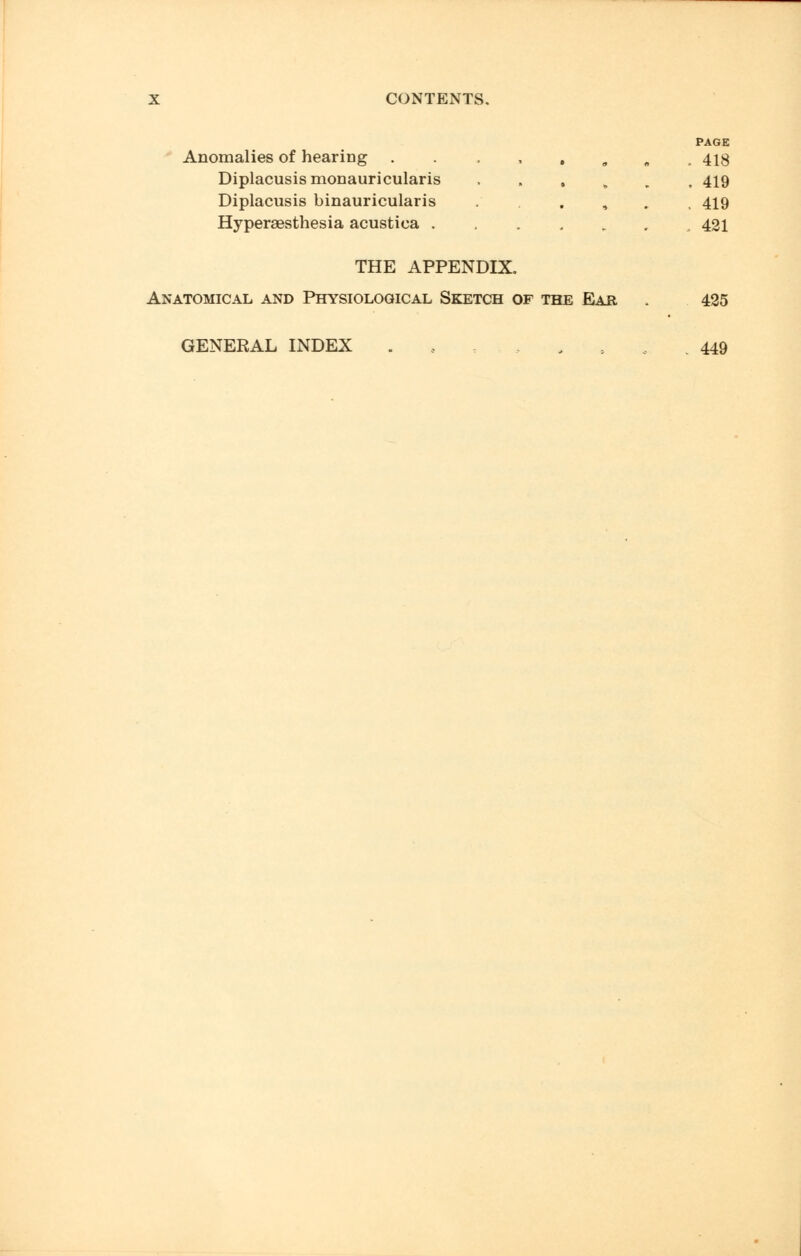 PAGE Anomalies of hearing . . . , . 9 „ ,418 Diplacusis monauricularis ...*.. 419 Diplacusis binauricularis ...,., 419 Hyperesthesia acustica .,.,..., 421 THE APPENDIX. Anatomical and Physiological Sketch of the Ear . 425